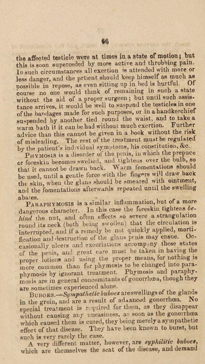 the affected testicle were at times in a state of motion; but this is soon superceded by more active and throbbing para. In such circumstances all exertion is attended with more or less danger, and the prtient should keep himself as much as oossible in repose, as even sitting up in bed is hurtful. Ot course no one would think of remaining in such a state without the aid of a proper surgeon; but until such assis¬ tance arrives, it would be well to suspend the testicles m ope of the bandages made for such purposes, or in a handkerchief suspended by another tied round the waist, and to take a warm bath it it can be had without much exertion. Further advice than this cannot be given in a hook without the risk of misleading. The rest of the treatment must be regulated by the patient’s individual symptoms, his constitution, &e. Phymosis is a disorder of the penis, in which the prepuce or foreskin becomes swelled, and tightens over the bulb, so that it cannot be drawn back. W arm fomentations should be used, until a gentle force with the fingers wiU draw back the skin, when the glans should be smeared with ointment, and the fomentations afterwards repeated until the swelling abates. - , , „ Paraphymosis is a similar inflammation, but ot a more dangerous character. In this case the foreskin tightens be¬ hind the nut, and often effects so severe a strangulation round its neck (both being swollen) that the circulation is interrupted, and if a remedy be not quickly applied, morti¬ fication and destruction of the glans penis may ensue. Oc¬ casionally ulcers and excoriations accompany these states of the penis, and great care must be taken in having the proper lotions and using the proper means, for nothing is more common than fur phymosis to be changed into para¬ phymosis by ignorant treatment. Phymosis and paraphy¬ mosis are in general concomitants ot gonorrhoea, though they are sometimes experienced alone. , Buboes.—-Sympathetic buboes are swellings ol the gianas in the groin, and are a result of adAanced gonorrhoea. No special treatment is required for them, as they disappear without causing any uneasiness, as soon as the gonorrhoea which caused them is cured, they being merely a sympathetic effect of that disease. They have been known to burst, but such is very rarely the case. A very different matter, however, are syphilitic buboes, which are themselves the seat of the disease, and demand