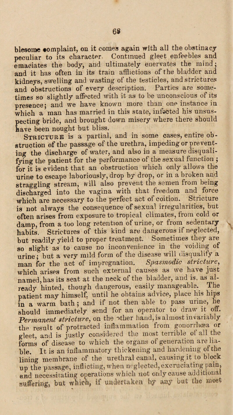 blesome «omplaint, on it comes again with all the obstinacy peculiar to its character Continued gleet enfeebles and emaciates the body, and ultimately enervates the mind; and it has often in its train afflictions of the bladder and kidneys, swelling and wasting of the testicles, and strictures and obstructions of every description. Parties are some¬ times so slightly affected with it as to be unconscious of its presence; and we have known more than one instance in which a man has married in this state, infacted his unsus¬ pecting bride, and brought down misery where there should have been nought but bliss. Stricture is a partial, and in some cases, entire ob¬ struction of the passage of the urethra, impeding or prevent¬ ing the discharge of water, and also in a measure disquali¬ fying the patient for the performance of the sexual function ; for it is evident that an obstruction which only allows the urine to escape laboriously, drop by drop, or in a broken and straggling stream, will also prevent the semen from being discharged into the vagina with that freedom and force which are necessary to the perfect act of coition. Stricture is not always the consequence of sexual irregularities, but often arises from exposure to tropical climates, from cold or damp, from a too long retention of urine, or from sedentary \ habits. Strictures of this kind are dangerous if neglected, but readily yield to proper treatment. Sometimes they are so slight as to cause no inconvenience in the voiding of urine; but a very mild form of the disease will disqualify a man for the act of impregnation. Spasmodic stricture, which arises from such external causes as we have just named, has its seat at the neck of the bladder, and is, as al¬ ready hinted, though dangerous, easily manageable. The patient may himself, until he obtains advice, place his hips in a warm bath ; and if not then able to pass urine, he should immediately send for an operator to draw it off. Permanent stricture, on the other hand, is almost invariably the result of protracted inflammation from gonorrhoea or gleet, and is justly considered the most terrible of all the forms of disease to which the organs of generation are lia¬ ble. It is an inflammatory thickening and hardening of the lining membrane of the urethral canal, causing it to block up the passage, inflicting, when neglected, excruciating pain, and necessitating operations which not only cause additional suffering, but which, if undertaken by any but the most