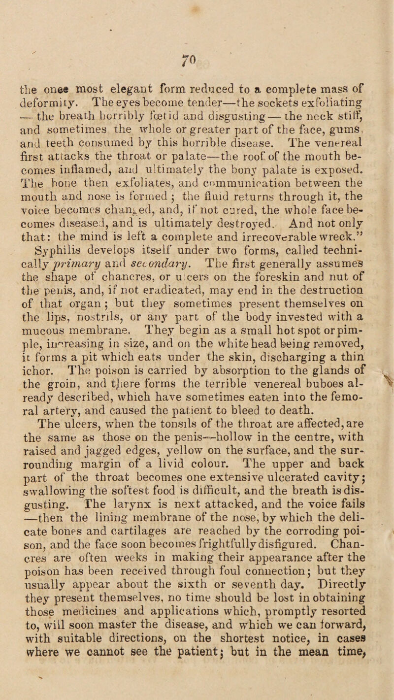 the onee most elegant form reduced to a complete mass of deformity. The eyes become tender—the sockets exfoliating — the breath horribly foetid and disgusting—the neck stiff, and sometimes the whole or greater part of the face, gumS- and teeth consumed by this horrible disease. The venereal first attacks the throat or palate—the roof of the mouth be¬ comes inflamed, and ultimately the bony palate is exposed. The hone then exfoliates, and communication between the mouth and nose is formed ; the fluid returns through it, the voice becomes changed, and, if not cured, the whole face be¬ comes diseased, and is ultimately destroyed. And not only that: the mind is left a complete and irrecoverable wreck.” Syphilis develops itself under two forms, called techni¬ cally primary and secondary. The first generally assumes the shape of chancres, or u cers on the foreskin and nut of the penis, and, if not eradicated, may end in the destruction of that organ ; but they sometimes present themselves on the lips, nostrils, or any part of the body invested with a mucous membrane. They begin as a small hotspot or pim¬ ple, increasing in size, and on the whitehead being removed, it forms a pit which eats under the skin, discharging a thin ichor. The poison is carried by absorption to the glands of the groin, and tfiere forms the terrible venereal buboes al¬ ready7 described, which have sometimes eaten into the femo¬ ral artery, and caused the patient to bleed to death. The ulcers, when the tonsils of the throat are affected, are the same as those on the penis—hollow in the centre, with raised and jagged edges, yellow on the surface, and the sur¬ rounding margin of a livid colour. The upper and back part of the throat becomes one extensive ulcerated cavity; swallowing the softest food is difficult, and the breath is dis¬ gusting. The larynx is next attacked, and the voice fails —then the lining membrane of the nose, by which the deli¬ cate bones and cartilages are reached by the corroding poi¬ son, and the face soon becomes frightfully disfigured. Chan¬ cres are often weeks in making their appearance after the poison has been received through foul connection; but they usually appear about the sixth or seventh day. Directly they present themselves, no time should be lost in obtaining those medicines and applications which, promptly resorted to, will soon master the disease, and which we can forward, with suitable directions, on the shortest notice, in cases where we cannot see the patient; but in the mean time,