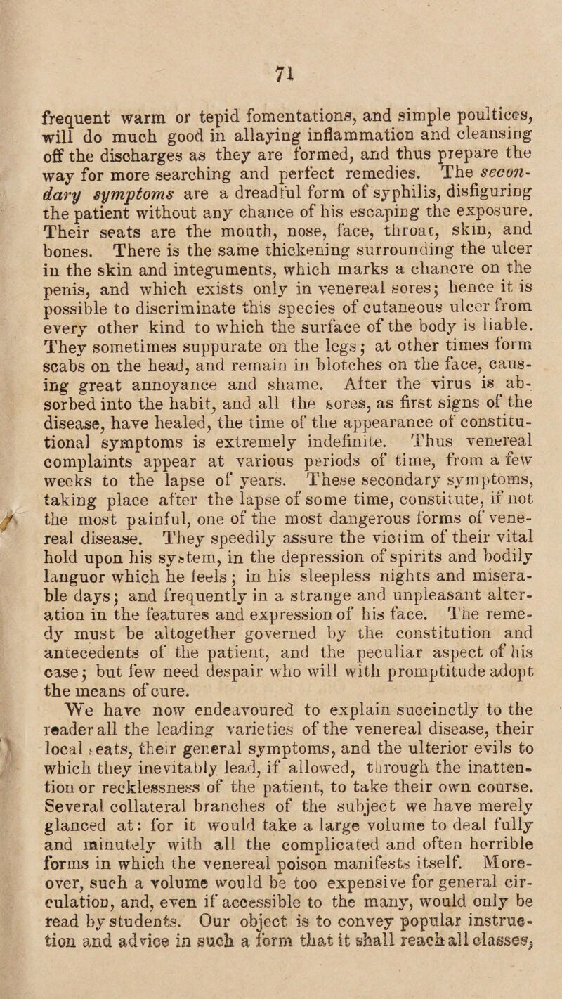 frequent warm or tepid fomentations, and simple poultices, will do much good in allaying inflammation and cleansing off the discharges as they are formed, and thus prepare the way for more searching and perfect remedies. The secon¬ dary symptoms are a dreadful form of syphilis, disfiguring the patient without any chance of his escaping the exposure. Their seats are the mouth, nose, face, throac, skin, and bones. There is the same thickening surrounding the ulcer in the skin and integuments, which marks a chancre on the penis, and which exists only in venereal sores ; hence it is possible to discriminate this species of cutaneous ulcer from every other kind to which the surface of the body is liable. They sometimes suppurate on the legs; at other times lorm scabs on the head, and remain in blotches on the face, caus¬ ing great annoyance and shame. Alter the virus is ab¬ sorbed into the habit, and all the sores, as first signs of the disease, have healed, the time of the appearance of constitu¬ tional symptoms is extremely indefinite. Thus venereal complaints appear at various periods of time, from a few weeks to the lapse of years. These secondary symptoms, taking place after the lapse of some time, constitute, if not the most painful, one of the most dangerous forms of vene¬ real disease. They speedily assure the victim of their vital hold upon his system, in the depression of spirits and bodily languor which he feels; in his sleepless nights and misera¬ ble days j and frequently in a strange and unpleasant alter¬ ation in the features and expression of his face. The reme¬ dy must be altogether governed by the constitution and antecedents of the patient, and the peculiar aspect of his case; but few need despair who will with promptitude adopt the means of cure. We have now endeavoured to explain succinctly to the reader all the leading varieties of the venereal disease, their local feats, their general symptoms, and the ulterior evils to which they inevitably lead, if allowed, through the inatten¬ tion or recklessness of the patient, to take their own course. Several collateral branches of the subject we have merely glanced at: for it would take a large volume to deal fully and minutely with all the complicated and often horrible forms in which the venereal poison manifests itself. More¬ over, such a volume would be too expensive for general cir- eulatiou, and, even if accessible to the many, would only be read by students. Our object is to convey popular instruc¬ tion and ad rice in such a form that it shall reach all classes,