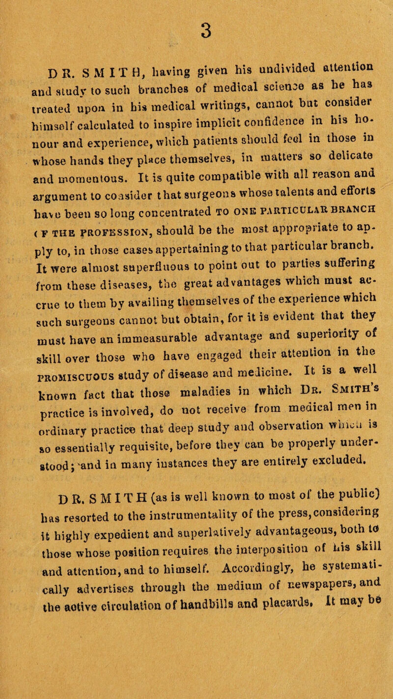 DR. SMITH, having given his undivided attention and study to such branches of medical science as he has treated upon in his medical writings, cannot but consider himself calculated to inspire implicit confidence in his ho- nour and experience, which patients should feel in those in whose hands they place themselves, in matters so delicate and momentous. It is quite compatible with all reason and argument to consider that surgeons whose talents and efforts have been so long concentrated to one particular branch < f the profession, should be the most, appropriate to ap¬ ply to, iu those cases appertaining to that particular branch. It were almost superfluous to point out to parties suffering from these diseases, the great advantages which must ac¬ crue to them by availing themselves of the experience which such surgeons cannot but obtain, for it is evident that they must have an immeasurable advantage and superiority of skill over those who have engaged their attention in the promiscuous study of disease and medicine. It is a well known fact that those maladies in which Dr. Smiths practice is involved, do not receive from medical men in ordinary practice that deep study and observation which is so essentially requisite, before they can be properly under¬ stood rand ia many ^stances they are entirely excluded. D R. S M IT H (as is well known to most of the public) has resorted to the instrumentality of the press,considering it highly expedient and superlatively advantageous, both to those whose position requires the interposition of his skill and attention, and to himself. Accordingly, he systemati¬ cally advertises through the medium of newspapers, and the active circulation of handbills and placards, It may be