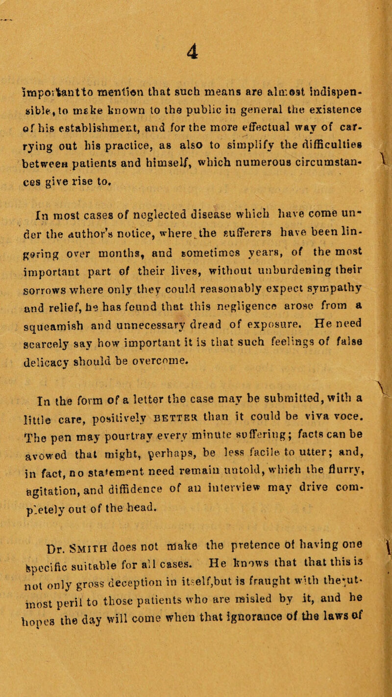 impov’fcantto mention that such means are almost indispen- sible,to make known to the public in general the existence of his establishment, and for the more effectual way of car¬ rying out his practice, as also to simplify the difficulties between patients and himself, which numerous circumstan¬ ces give rise to. In most cases of neglected disease which have come un¬ der the author’s notice, where, the sufferers have been lin¬ gering over months, and sometimes years, of the most important part of their lives, without unburdening their sorrows where only they could reasonably expect sympathy and relief, he has found that this negligence arose, from a squeamish and unnecessary dread of exposure. He need scarcely say how important it is that such feelings of false delicacy should he overcome. In the form of a letter the case may be submitted, with a little care, positively better than it could be viva voce. The pen may pourtrav every minute suffering; facts can be avowed that might, perhaps, be less facile to utter; and, in fact, no statement need remain untold, which the flurry, agitation, and diffidence of an interview may drive com¬ pletely out of the head. Dr. Smith does not make the pretence ot having one Specific suitable for all cases. He knows that that this is not only gross deception in itself,but is fraught with theuit- most peril to those patients who are misled by it, and he hopes the day will come when that ignorance of the laws of