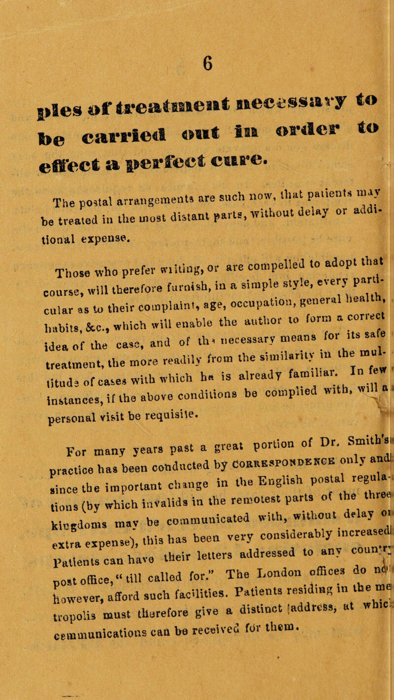$>fes ofireatisaeait necessavy to t>e cati'iedi out iu oa^les* to effect a perfect cure. The postal arrangements are such now, that patients may be treated in the most distant parts, without delay or addt- tional expense. Those who prefer wilting, or are compelled to adopt th. course, will therefore furnish, iu a simple style, every par - cular as to their complaint, age, occupation, general health habits, &c., which will enable the author to form a corre idea of the case, and of tl.. necessary means for ttss. treatment, the more readily from the similaruy m the litud* of cases with which he is already familial . I instances, if the above conditiona be complied with, wtll|. personal visit be requisite. For many years past a great portion of Dr. Smith’., practice has been conducted by CottRESPtn.DB.toE only and Lee the important change in theEnglish postal regu . turns (by which invalids in the remotest parts of the thiea kingdoms may be communicated with, without delay o, extra expense), this has been very considerably increased; Patients can have their letters addressed to any conn r; p„,.office,“till called for. The London offices do nt however, afford such facilities. Patients res.dmg in the m tropolis must therefore give a distinct 'address, at w tc communications can bo received for them.