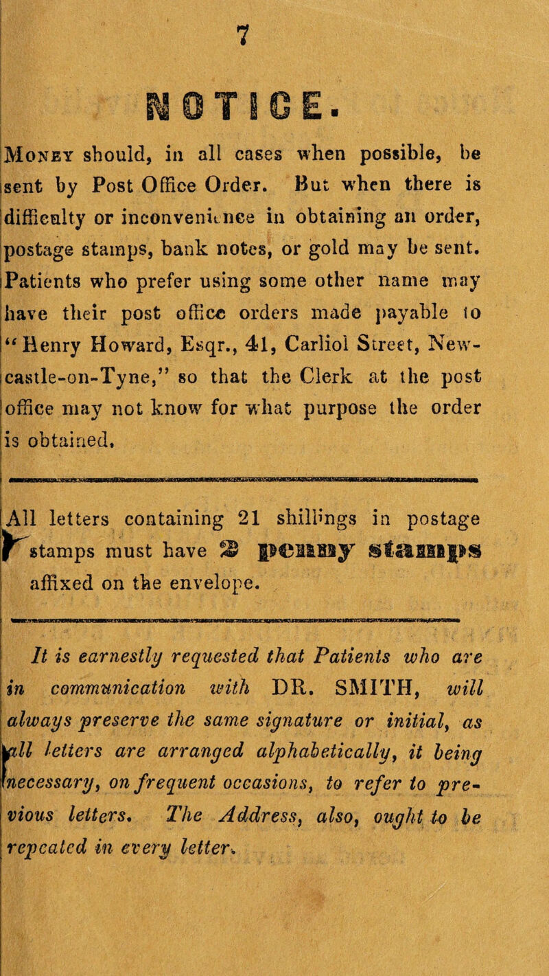 T Money should, in all cases when possible, be isent by Post Office Order. But when there is difficulty or inconvenience in obtaining an order, postage stamps, bank notes, or gold may be sent. iPatients who prefer using some other name may have their post office orders made payable to “ Henry Howard, Esqr., 41, Carliol Street, New- icavStle-on-Tyne,” so that the Clerk at the post office may not know for what purpose the order is obtained. All letters containing 21 shillings in postage stamps must have 3$ penny stamps affixed on the envelope. It is earnestly requested that Patients who are in communication with DR. SMITH, will always preserve the same signature or initial, as |pll letters are arranged alphabetically, it being necessary, on frequent occasions, to refer to pre¬ vious letters. The Address, also, ought to be repealed in every letter.