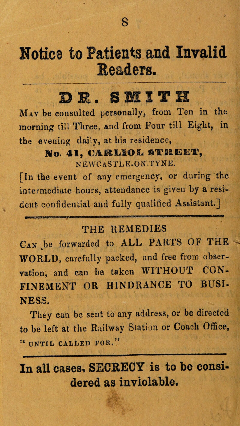 Notice to Patients and Invalid Headers. DR. SMITH May be consulted personally, from Ten in the morning till Three, and from Four till Eight, in the evening daily, at his residence, Mo. 41, CAELlOi. iTBEEf, NEWCaSTLE-ON.TYNE. [In the event of any emergency, or during the intermediate hours, attendance is given by a resi- dent confidential and fully qualified Assistant.] THE REMEDIES Can tbe forwarded to ALL PARTS OF THE WORLD, carefully packed, and free from obser¬ vation, and can be taken WITHOUT CON¬ FINEMENT OR HINDRANCE TO BUSI¬ NESS. They can be sent to any address, or be directed to be left at the Railway Station or Coach Office, ?< UNTIL CALLED FOR.*' In all oases, SECRECY is to 1)C consi* dered as inviolable.