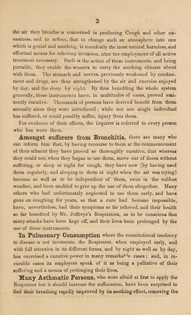 the air they breathe is concerned in producing Cough and other un¬ easiness, and to reflect, that to change such an atmosphere into one which is genial and soothing, is manifestly the most natural, harmless, and effectual means for relieving irritation, after the employment of all active treatment necessary. Such is the action of these instruments, and being portable, they enable the wearers to carry the soothing climate about with them. The stomach and nerves, previously weakened by confine¬ ment and drugs, are thus strengthened by the air and exercise enjoyed by day, and the sleep by night. By thus benefiting the whole system generally, these instruments have, in multitudes of cases, proved emi¬ nently curative. Thousands of persons have derived benefit from them annually since they were introduced ; while not one single individual has suffered, or could possibly suffer, injury from them. For evidence of their effects, the inquirer is referred to every person who has worn them. Amongst sufferers from Bronchitis, there are many who can inform him that, by having recourse to them at the commencement of their ailment they have proved so thoroughly curative, that whereas they could not, when they began to use them, move out of doors without suffering, or sleep at night for cough, they have now (by having used them regularly, and sleeping in them at night when the air was trying) become so well as to be independent of them, even in the coldest weather, and been enabled to give up the use of them altogether. Many others who had unfortunately neglected to use them early, and have gone on coughing for years, so that a cure had become impossible, have, nevertheless, had their symptoms so far relieved, and their health so far benefited by Mr. Jeffreys’s Respirators, as to be conscious that many attacks have been kept off, and their lives been prolonged by the use of these instruments. In Pulmonary Consumption where the constitutional tendency to disease is not inveterate, the Respirator, when employed early, and with full attention in its different forms, and by night as well as by day, has exercised a curative power in many remarka^e cases ; and, in in¬ curable cases its employers speak of it as being a palliative of their suffering and a means of prolonging their lives. Many Asthmatic Persons, who were afraid at first to apply the Respirator lest it should increase the suffocation, have been surprised to find their breathing rapidly improved by its soothing effect, removing the