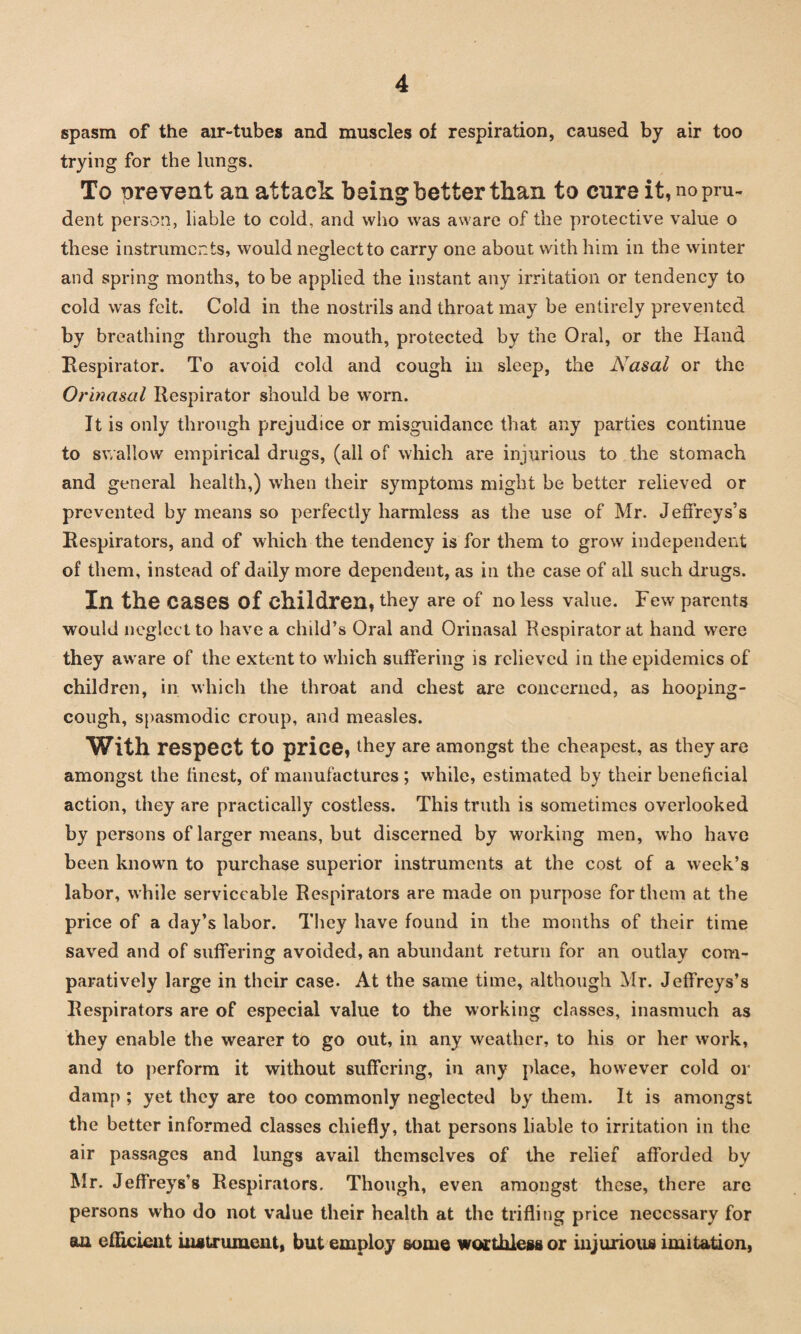 spasm of the air-tubes and muscles of respiration, caused by air too trying for the lungs. To prevent an attack being better than to cure it, no pru¬ dent person, liable to cold, and who was aware of the protective value o these instruments, would neglect to carry one about with him in the winter and spring months, to be applied the instant any irritation or tendency to cold was felt. Cold in the nostrils and throat may be entirely prevented by breathing through the mouth, protected by the Oral, or the Hand Respirator. To avoid cold and cough in sleep, the Nasal or the Orinasal Respirator should be worn. It is only through prejudice or misguidance that any parties continue to swallow empirical drugs, (all of which are injurious to the stomach and general health,) when their symptoms might be better relieved or prevented by means so perfectly harmless as the use of Mr. Jeffreys’s Respirators, and of which the tendency is for them to grow independent of them, instead of daily more dependent, as in the case of all such drugs. Ill the Cases of children, they are of no less value. Few parents would neglect to have a child’s Oral and Orinasal Respirator at hand were they aware of the extent to which suffering is relieved in the epidemics of children, in which the throat and chest are concerned, as hooping- cough, spasmodic croup, and measles. With respect to price, they are amongst the cheapest, as they are amongst the finest, of manufactures; while, estimated by their beneficial action, they are practically costless. This truth is sometimes overlooked by persons of larger means, but discerned by working men, who have been known to purchase superior instruments at the cost of a week’s labor, while serviceable Respirators are made on purpose for them at the price of a day’s labor. They have found in the months of their time saved and of suffering avoided, an abundant return for an outlay com¬ paratively large in their case. At the same time, although Mr. Jeffreys’s Respirators are of especial value to the working classes, inasmuch as they enable the wearer to go out, in any weather, to his or her work, and to perform it without suffering, in any place, however cold or damp ; yet they are too commonly neglected by them. It is amongst the better informed classes chiefly, that persons liable to irritation in the air passages and lungs avail themselves of the relief afforded by Mr. Jeffreys’s Respirators. Though, even amongst these, there are persons who do not value their health at the trifling price necessary for an efficient instrument, but employ some worthless or injurious imitation,
