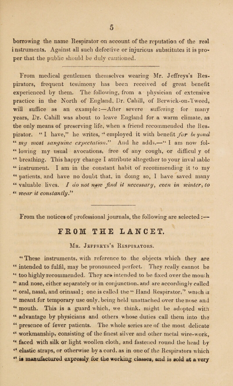borrowing the name Respirator on account of the reputation of the real instruments. Against all such defective or injurious substitutes it is pro¬ per that the public should be duly cautioned. From medical gentlemen themselves wearing Mr. Jeffreys’s Res¬ pirators, frequent testimony has been received of great benefit experienced by them. The following, from a physician of extensive practice in the North of England, Dr. Cahill, of Berwick-on-Tweed, will suffice as an example:—After severe suffering for many years, Dr. Cahill was about to leave England for a warm climate, as the only means of preserving life, when a friend recommended the Res¬ pirator. “I have,” he writes, “ employed it with benefit far beyond “ my most sanguine expectation.” And he adds,—“ I am now fol- 44 lowing my usual avocations, free of any cough, or difficul y of “ breathing. This happy change I attribute altogether to your inval table 44 instrument. I am in the constant habit of recommending it to my 44 patients, and have no doubt that, in doing so, I have saved many 44 valuable lives. I do not nvw find it necessary, even in winter, to “ wear it constantly ” From the notices of professional journals, the following are selected :— FROM THE LANCET. Mr. Jeffreys’s Respirators. “ These instruments, with reference to the objects which they are 84 intended to fulfil, may be pronounced perfect. They really cannot be 44 too highly recommended. They ar» intended to be fixed over the momh “ and nose, either separately or in conjunction, and are accordingly called 44 oral, nasal, and orinasal; one is called the “ Hand Respirator,” which is 44 meant for temporary use only, being held unattached over the nose and 44 mouth. This is a guard which, we think, might be adopted with 44 advantage by physicians and others whose duties call them into the 44 presence of fever patients. The whole series are of the most delicate 44 workmanship, consisting of the finest silver and other metal wire-work, 44 faced with silk or light woollen cloth, and fastened round the head by 44 elastic straps, or otherwise by a cord, as in one of the Respirators which “ U manufactured expressly for the working classes, and is sold at a very