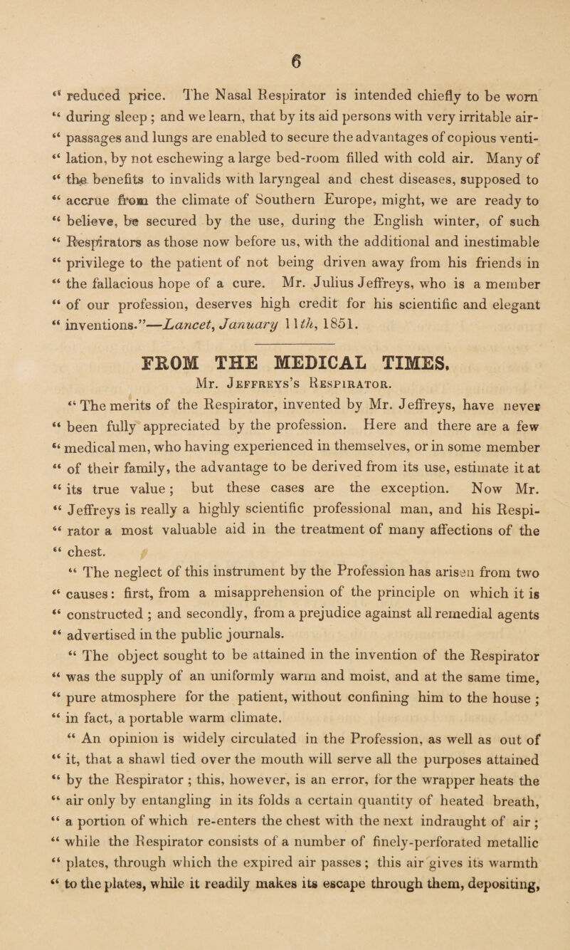 “ reduced price, The Nasal Respirator is intended chiefly to he worn 44 during sleep ; and we learn, that by its aid persons with very irritable air- 44 passages and lungs are enabled to secure the advantages of copious venti- 44 lation, by not eschewing a large bed-room filled with cold air. Many of 44 the benefits to invalids with laryngeal and chest diseases, supposed to 44 accrue from the climate of Southern Europe, might, we are ready to 44 believe, be secured by the use, during the English winter, of such 44 Respirators as those now before us, with the additional and inestimable 46 privilege to the patient of not being driven away from his friends in 44 the fallacious hope of a cure. Mr. Julius Jeffreys, who is a member 44 of our profession, deserves high credit for his scientific and elegant 44 inventions.”—Lancet, January 11 th, 1851. FROM THE MEDICAL TIMES. Mr. Jeffreys’s Respirator. 44 The merits of the Respirator, invented by Mr. Jeffreys, have never 44 been fully appreciated by the profession. Here and there are a few 64 medical men, who having experienced in themselves, or in some member 44 of their family, the advantage to be derived from its use, estimate it at 44 its true value; but these cases are the exception. Now Mr. 44 Jeffreys is really a highly scientific professional man, and his Respi- 44 rator a most valuable aid in the treatment of many affections of the 44 chest. 44 The neglect of this instrument by the Profession has arisen from two 44 causes: first, from a misapprehension of the principle on which it is 44 constructed ; and secondly, from a prejudice against all remedial agents 44 advertised in the public journals. 44 The object sought to be attained in the invention of the Respirator 44 was the supply of an uniformly warm and moist, and at the same time, 44 pure atmosphere for the patient, without confining him to the house ; 44 in fact, a portable warm climate. 44 An opinion is widely circulated in the Profession, as well as out of 44 it, that a shawl tied over the mouth will serve all the purposes attained 44 by the Respirator ; this, however, is an error, for the wrapper heats the 44 air only by entangling in its folds a certain quantity of heated breath, 44 a portion of which re-enters the chest with the next indraught of air ; 44 while the Respirator consists of a number of finely-perforated metallic 44 plates, through which the expired air passes; this air gives its warmth 44 to the plates, while it readily makes its escape through them, depositing,