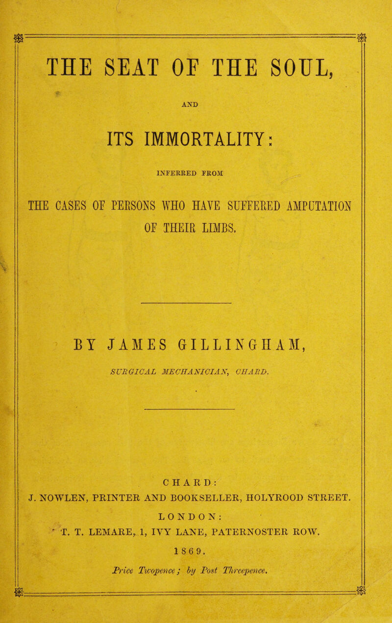 $ ---$ THE SEAT OF THE SOUL, AND ITS IMMORTALITY: INFERRED PROM THE CASES OE PERSONS WHO HAVE SUFFERED AMPUTATION OF THEIR LIMBS. BY JAMES GILLINGHAM, SURGICAL MECHANICIAN, CIIARI}. CHARD: J. NOWLEN, PRINTER AND BOOKSELLER, HOLYROOD STREET. LONDON: ' T. T. LEMARE,, 1, IVY LANE, PATERNOSTER ROW. 1 8 6 9. Price Twopence; by Post Threepence. a m