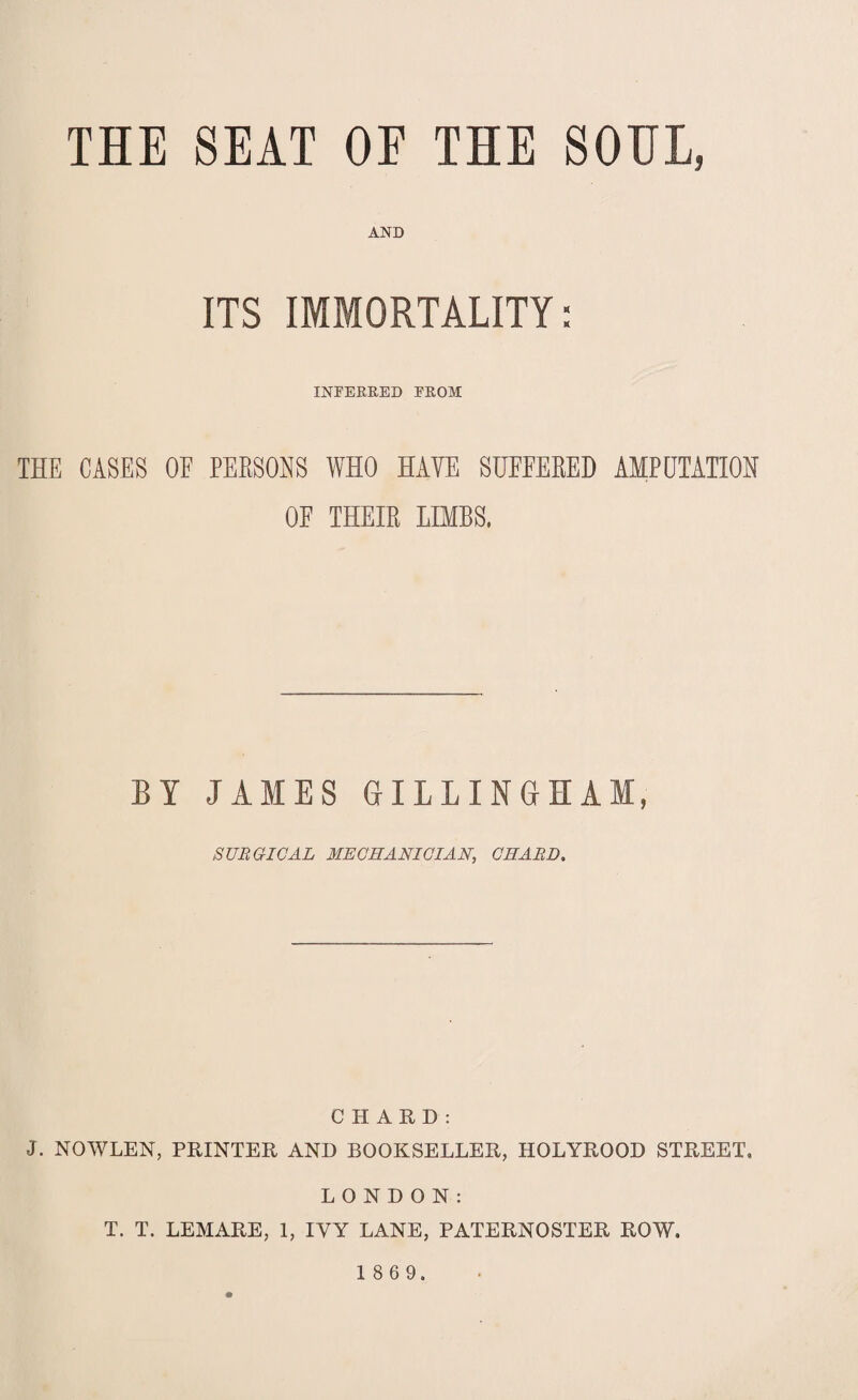 THE SEAT OF THE SOUL, AND ITS IMMORTALITY: INFERRED FROM THE CASES OF PERSONS WHO HAVE SUFFERED AMPUTATION OF THEIR LIMBS, BY JAMES GILLINGHAM, SURGICAL MECHANICIAN, CHARD. CHARD: J. NOWLEN, PRINTER AND BOOKSELLER, HOLYROOD STREET. LONDON: T. T. LEMARE, 1, IVY LANE, PATERNOSTER ROW.