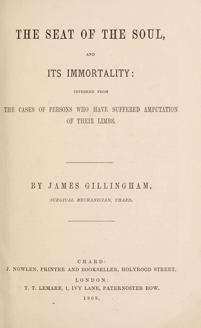 THE SEAT OF THE SOUL, AND ITS IMMORTALITY: INFERRED FROM THE CASES OF PERSONS WHO HAVE SUFFERED AMPUTATION OF THEIR LIMBS, BY JAMES GILLINGHAM, SURGICAL MECHANICIAN, CHARD. CHARD: J. NOWLEN, PRINTER AND BOOKSELLER, HOLYROOD STREET. LONDON: T. T. LEMARE, 1, IVY LANE, PATERNOSTER ROW.