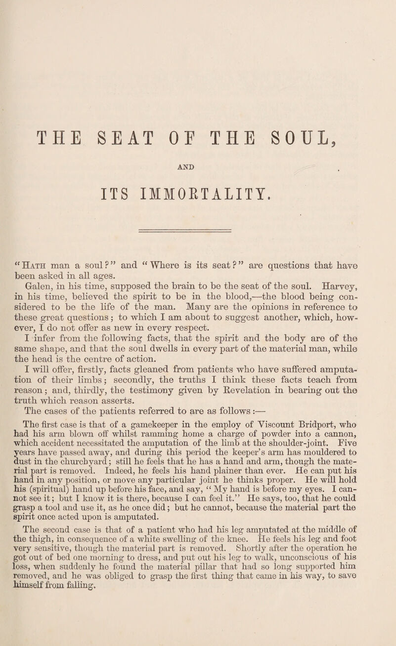 AND ITS IMMORTALITY. “ Hath man a soul ? ” and “ Where is its seat ? ” are questions that have been asked in all ages. Galen, in his time, supposed the brain to be the seat of the soul. Harvey, in his time, believed the spirit to be in the blood,—the blood being con¬ sidered to be the life of the man. Many are the opinions in reference to these great questions; to which I am about to suggest another, which, how¬ ever, I do not offer as new in every respect. I infer from the following facts, that the spirit and the body are of the same shape, and that the soul dwells in every part of the material man, while the head is the centre of action. I will offer, firstly, facts gleaned from patients who have suffered amputa¬ tion of their limbs; secondly, the truths I think these facts teach from reason; and, thirdly, the testimony given by Revelation in bearing out the truth which reason asserts. The cases of the patients referred to are as follows :— The first case is that of a gamekeeper in the employ of Viscount Bridport, who had his arm blown off whilst ramming home a charge of powder into a cannon, which accident necessitated the amputation of the limb at the shoulder-joint. Five years have passed away, and during this period the keeper’s arm has mouldered to dust in the churchyard; still he feels that he has a hand and arm, though the mate¬ rial part is removed. Indeed, he feels his hand plainer than ever. He can put his hand in any position, or move any particular joint he thinks proper. He will hold his (spiritual) hand up before his face, and say, “ My hand is before my eyes. I can¬ not see it; but I know it is there, because I can feel it.” He says, too, that he could grasp a tool and use it, as he once did; but he cannot, because the material part the spirit once acted upon is amputated. The second case is that of a patient who had his leg amputated at the middle of the thigh, in consequence of a white swelling of the knee. He feels his leg and foot very sensitive, though the material part is removed. Shortly after the operation he got out of bed one morning to dress, and put out his leg to walk, unconscious of his loss, when suddenly he found the material pillar that had so long supported him removed, and he was obliged to grasp the first thing that came in his way, to save himself from falling.