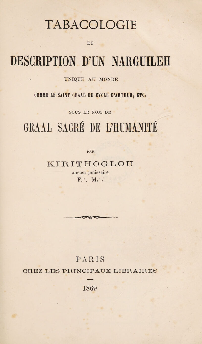 ET DESCRIPTION D’UN NARGUILEH UNIQUE AU MONDE COMME LE SAINT-GRAAL DU CYCLE D’ARTHUR, ETC. SOUS LE NOM DE GRAAL SACRÉ DE L’HUMANITÉ PAH KIRITHOGLOÜ ancien janissaire F.*. M.*. PARIS CHEZ LES PRINCIPAUX LIBRAIRES 1869