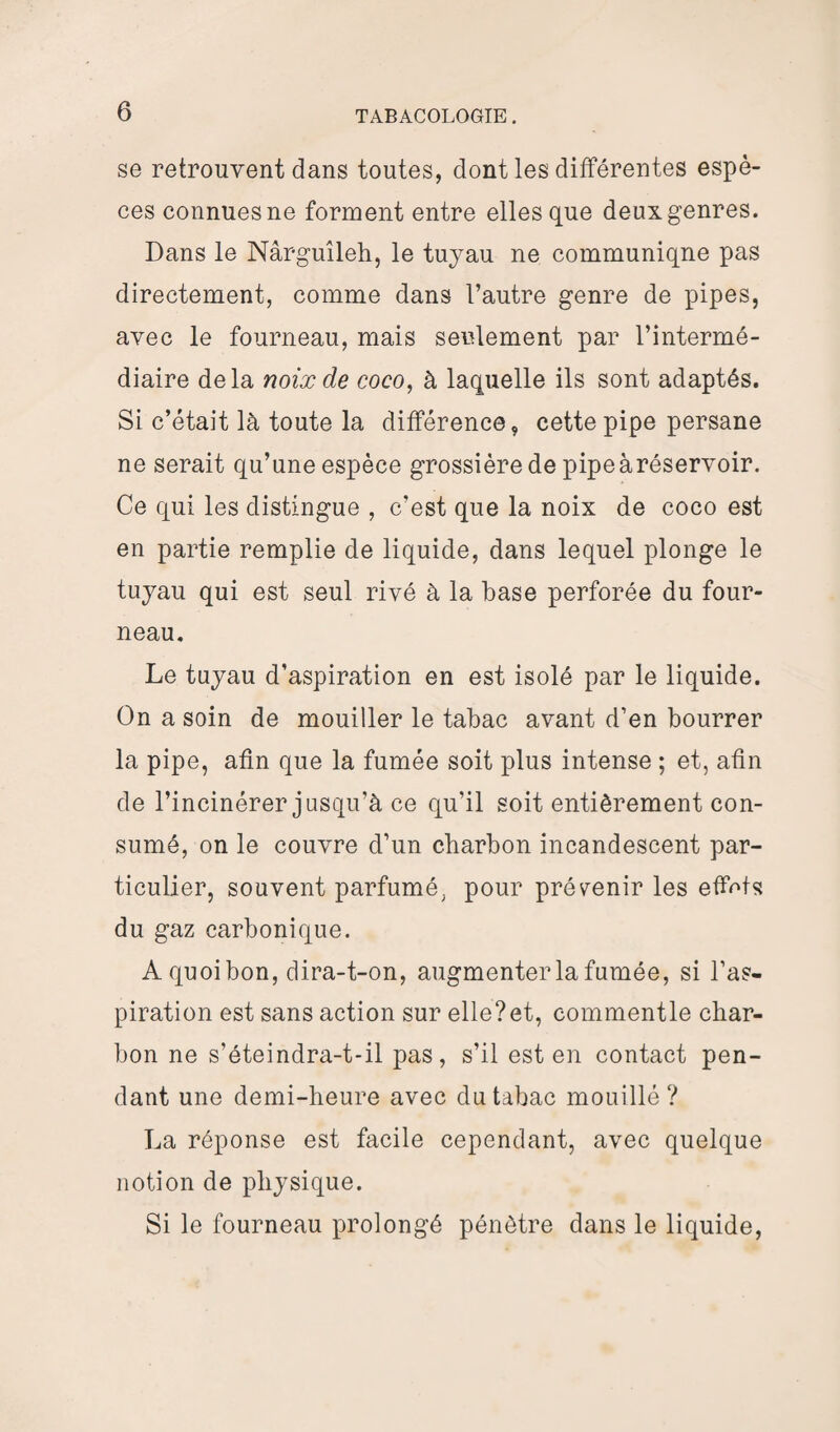 se retrouvent dans toutes, dont les différentes espè¬ ces connues ne forment entre elles que deux genres. Dans le Nârguîleh, le tuyau ne communiqne pas directement, comme dans l’autre genre de pipes, avec le fourneau, mais seulement par l’intermé¬ diaire delà noix de coco, à laquelle ils sont adaptés. Si c’était là toute la différence, cette pipe persane ne serait qu’une espèce grossière de pipeàréservoir. Ce qui les distingue , c’est que la noix de coco est en partie remplie de liquide, dans lequel plonge le tuyau qui est seul rivé à la base perforée du four¬ neau. Le tuyau d’aspiration en est isolé par le liquide. On a soin de mouiller le tabac avant d’en bourrer la pipe, afin que la fumée soit plus intense ; et, afin de l’incinérer jusqu’à ce qu’il soit entièrement con¬ sumé, on le couvre d’un charbon incandescent par¬ ticulier, souvent parfumé, pour prévenir les effets du gaz carbonique. A quoi bon, dira-t-on, augmenter la fumée, si l’as¬ piration est sans action sur elle?et, commentle char¬ bon ne s’éteindra-t-il pas, s’il est en contact pen¬ dant une demi-heure avec du tabac mouillé ? La réponse est facile cependant, avec quelque notion de physique. Si le fourneau prolongé pénètre dans le liquide,