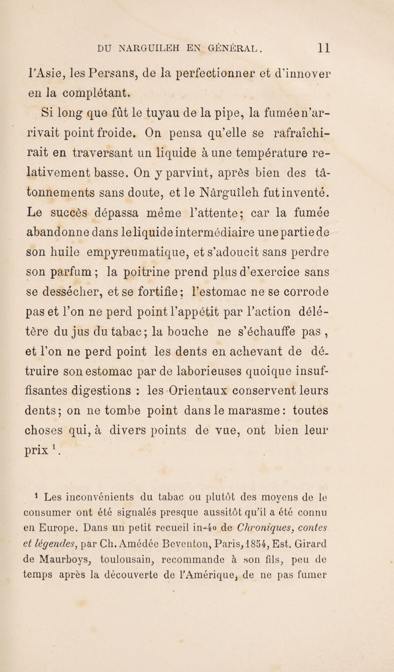 l’Asie, les Persans, de la perfectionner et d’innover en la complétant. Si long que fût le tuyau de la pipe, la fumée n’ar¬ rivait point froide. On pensa qu’elle se rafraîchi¬ rait en traversant un liquide à une température re¬ lativement basse. On y parvint, après bien des tâ¬ tonnements sans doute, et le Nârguîleh fut inventé. Le succès dépassa même l’attente; car la fumée abandonne dans le liquide intermédiaire une partie de son huile empyrelunatique, et s’adoucit sans perdre son parfum ; la poitrine prend plus d’exercice sans se dessécher, et se fortifie; l’estomac ne se corrode pas et l’on ne perd point l’appétit par l’action délé¬ tère du jus du tabac; la bouche ne s’échauffe pas , et l’on ne perd point les dents en achevant de dé¬ truire son estomac par de laborieuses quoique insuf¬ fisantes digestions : les Orientaux conservent leurs dents; on ne tombe point dans le marasme : toutes choses qui, à divers points de vue, ont bien leur prix 1. 1 Les inconvénients dn tabac ou plutôt des moyens de le consumer ont été signalés presque aussitôt qu’il a été connu en Europe. Dans un petit recueil in-4o de Chroniques, contes et légendes, par Ch. Amédée Bcventon, Paris, 1854, Est. Girard de Maurboys, toulousain, recommande à son fils, peu de temps après la découverte de l’Amérique, de ne pas fumer