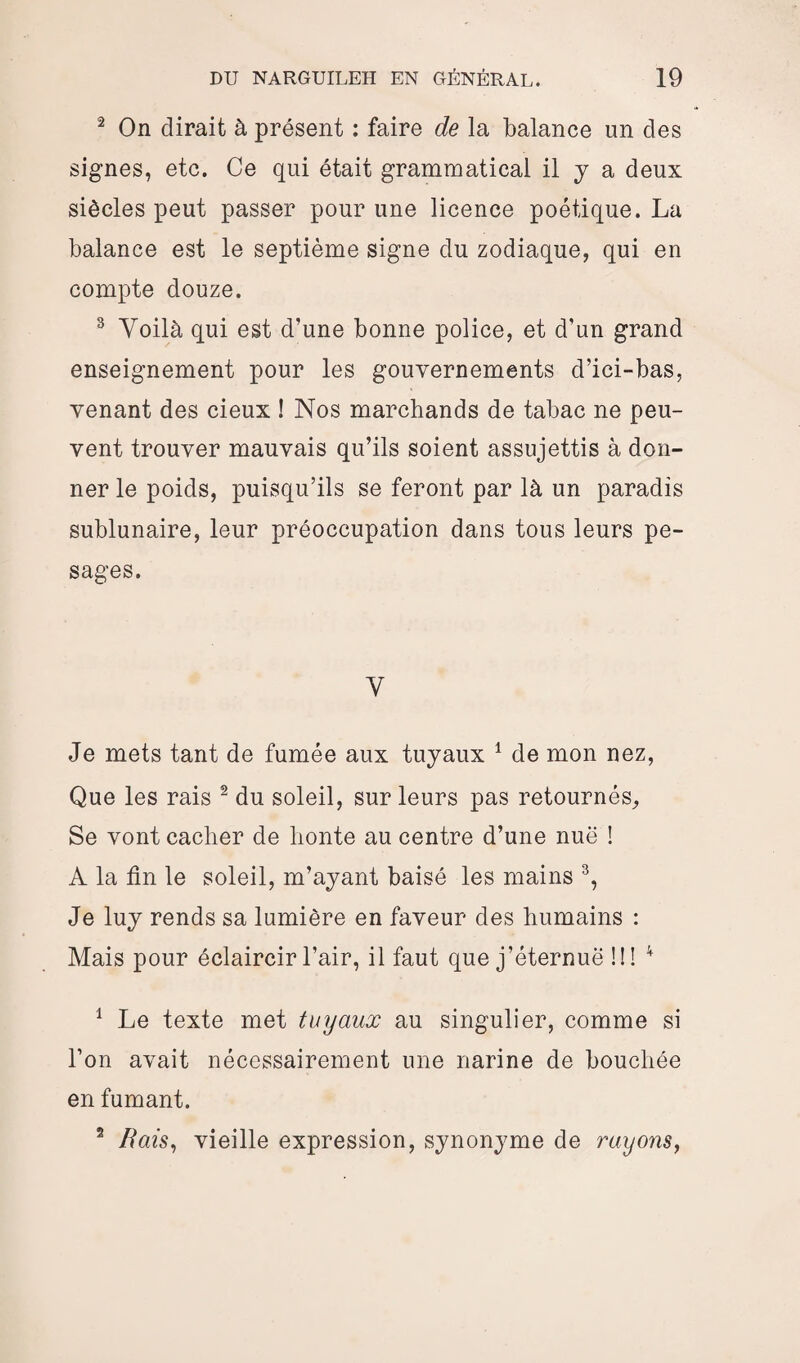 2 On dirait à présent : faire de la balance un des signes, etc. Ce qui était grammatical il y a deux siècles peut passer pour une licence poétique. La balance est le septième signe du zodiaque, qui en compte douze. 3 Voilà qui est d’une bonne police, et d’un grand enseignement pour les gouvernements d’ici-bas, venant des cieux ! Nos marchands de tabac ne peu¬ vent trouver mauvais qu’ils soient assujettis à don¬ ner le poids, puisqu’ils se feront par là un paradis sublunaire, leur préoccupation dans tous leurs pe¬ sages. V Je mets tant de fumée aux tuyaux 1 de mon nez, Que les rais 2 du soleil, sur leurs pas retournés. Se vont cacher de honte au centre d’une nuë ! A la tin le soleil, m’ayant baisé les mains 3, Je luy rends sa lumière en faveur des humains : Mais pour éclaircir l’air, il faut que j’éternuë ! ! ! 4 1 Le texte met tuyaux au singulier, comme si l’on avait nécessairement une narine de bouchée en fumant. 2 Bais, vieille expression, synonyme de rayons,