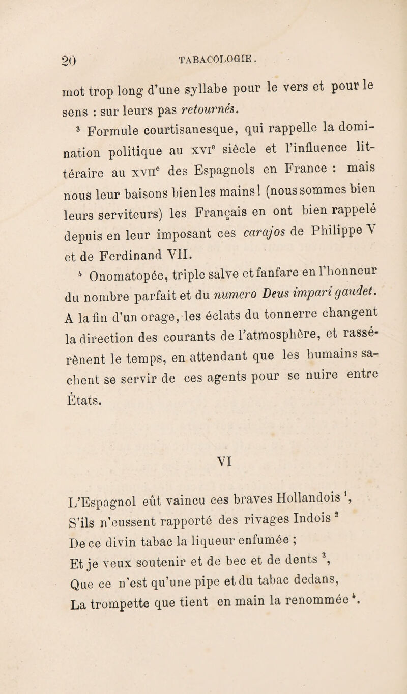 mot trop long d’une syllabe pour le vers et pour le sens : sur leurs pas retournés. 8 Formule courtisanesque, gui rappelle la domi¬ nation politique au xvie siècle et l’influence lit¬ téraire au xvne des Espagnols en France : mais nous leur baisons bien les mains 1 (nous sommes bien leurs serviteurs) les Français en ont bien rappelé depuis en leur imposant ces carajos de Philippe Y et de Ferdinand VII. 4 Onomatopée, triple salve et fanfare en l’honneur du nombre parfait et du numéro Deus impan gaudet. A la fin d’un orage, les éclats du tonnerre changent la direction des courants de l’atmosphère, et rassé¬ rènent le temps, en attendant que les humains sa¬ chent se servir de ces agents pour se nuire entre États. VI L’Espagnol eût vaincu ces braves Hollandois , S’ils n’eussent rapporté des rivages Indois 2 De ce divin tabac la liqueur enfumée ; Et je veux soutenir et de bec et de dents 3, Que ce n’est qu’une pipe et du tabac dedans, La trompette que tient en main la renommée .