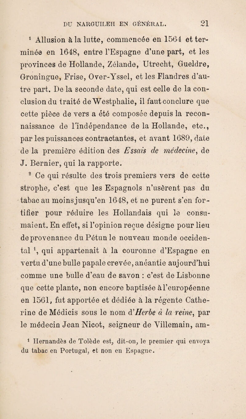 1 Allusion à la lutte, commencée en 1564 et ter¬ minée en 1648, entre l’Espagne d’une part, et les provinces de Hollande, Zélande, Utrecht, Gueldre, Groningue, Frise, Over-Yssel, et les Flandres d’au¬ tre part. De la seconde date, qui est celle de la con¬ clusion du traité de Westphalie, il faut conclure que cette pièce de vers a été composée depuis la recon¬ naissance de l'indépendance de la Hollande, etc., par les puissances contractantes, et avant 1689, date de la première édition des Essais de médecine, de J. Bernier, qui la rapporte. 2 Ce qui résulte des trois premiers vers de cette strophe, c’est que les Espagnols n’usèrent pas du tabac au moinsjusqu’en 1648, et ne purent s’en for¬ tifier pour réduire les Hollandais qui le consu¬ maient. En effet, si l’opinion reçue désigne pour lieu de provenance duPétunle nouveau monde occiden¬ tal 4, qui appartenait à la couronne d’Espagne en vertu d’une bulle papale crevée, anéantie aujourd’hui comme une bulle d’eau de savon : c’est de Lisbonne que cette plante, non encore baptisée à l’européenne en 1561, fut apportée et dédiée à la régente Cathe¬ rine de Médicis sous le nom d'Herbe à la reine, par le médecin Jean Nicot, seigneur de Villemain, am- 1 Hernandès de Tolède est, dit-on, le premier qui envoya du tabac en Portugal, et non en Espagne.