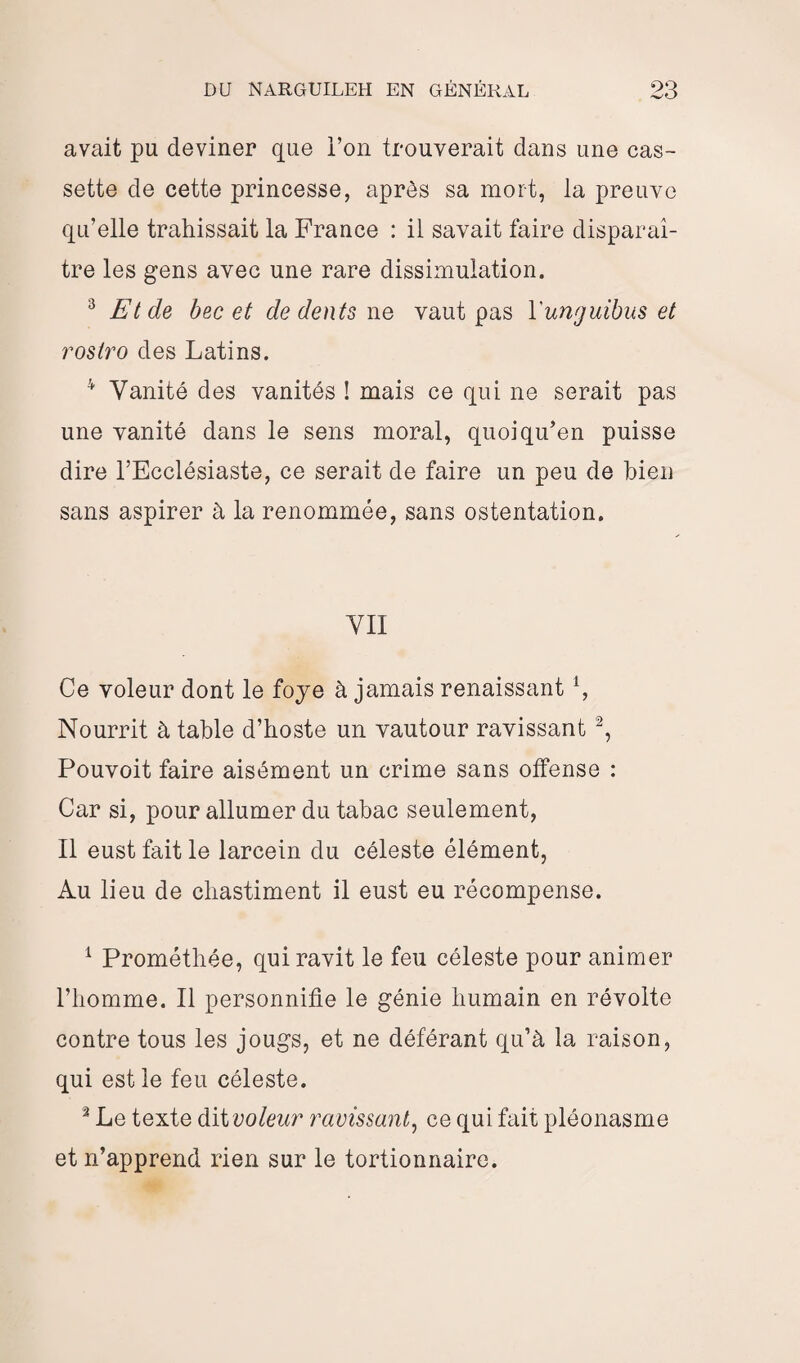 avait pu deviner que l’on trouverait clans une cas¬ sette de cette princesse, après sa mort, la preuve qu’elle trahissait la France : il savait faire disparaî¬ tre les gens avec une rare dissimulation. 3 Et de bec et de dents ne vaut pas Yunguibus et rosiro des Latins. 41 Vanité des vanités ! mais ce qui ne serait pas une vanité dans le sens moral, quoi qu’en puisse dire l’Ecclésiaste, ce serait de faire un peu de bien sans aspirer à la renommée, sans ostentation. VII Ce voleur dont le foye à jamais renaissant1, Nourrit à table d’hoste un vautour ravissant 2 3, Pouvoit faire aisément un crime sans offense : Car si, pour allumer du tabac seulement, Il eust fait le larcein du céleste élément, Au lieu de chastiment il eust eu récompense. 1 Prométhée, qui ravit le feu céleste pour animer l’homme. Il personnifie le génie humain en révolte contre tous les jougs, et ne déférant qu’à la raison, qui est le feu céleste. 3 Le texte dit voleur ravissant, ce qui fait pléonasme et n’apprend rien sur le tortionnaire.