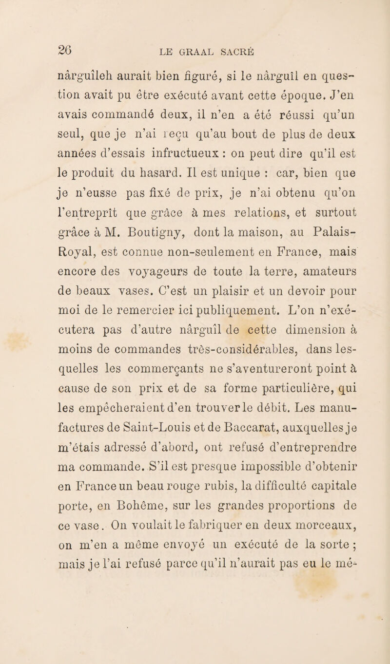 nârg’uîleh aurait bien figuré, si le nàrguîl en ques¬ tion avait pu être exécuté avant cette époque. J’en avais commandé deux, il n’en a été réussi qu’un seul, que je n’ai reçu qu’au bout de plus de deux années d’essais infructueux : on peut dire qu’il est le produit du hasard. Il est unique : car, bien que je n’eusse pas fixé de prix, je n’ai obtenu qu’on l’entreprît que grâce à mes relations, et surtout grâce à M. Boutigny, dont la maison, au Palais- Royal, est connue non-seulement en France, mais encore des voyageurs de toute la terre, amateurs de beaux vases. C’est un plaisir et un devoir pour moi de le remercier ici publiquement. L’on n’exé¬ cutera pas d’autre nârguîl de cette dimension à moins de commandes très-considérables, dans les¬ quelles les commerçants ne s’aventureront point à cause de son prix et de sa forme particulière, qui les empêcheraient d’en trouver le débit. Les manu¬ factures de Saint-Louis et de Baccarat, auxquelles je m’étais adressé d’abord, ont refusé d’entreprendre ma commande. S’il est presque impossible d’obtenir en France un beau rouge rubis, la difficulté capitale porte, en Bohême, sur les grandes proportions de ce vase. On voulait le fabriquer en deux morceaux, on m’en a même envoyé un exécuté de la sorte ; mais je l’ai refusé parce qu’il n’aurait pas eu le mé-