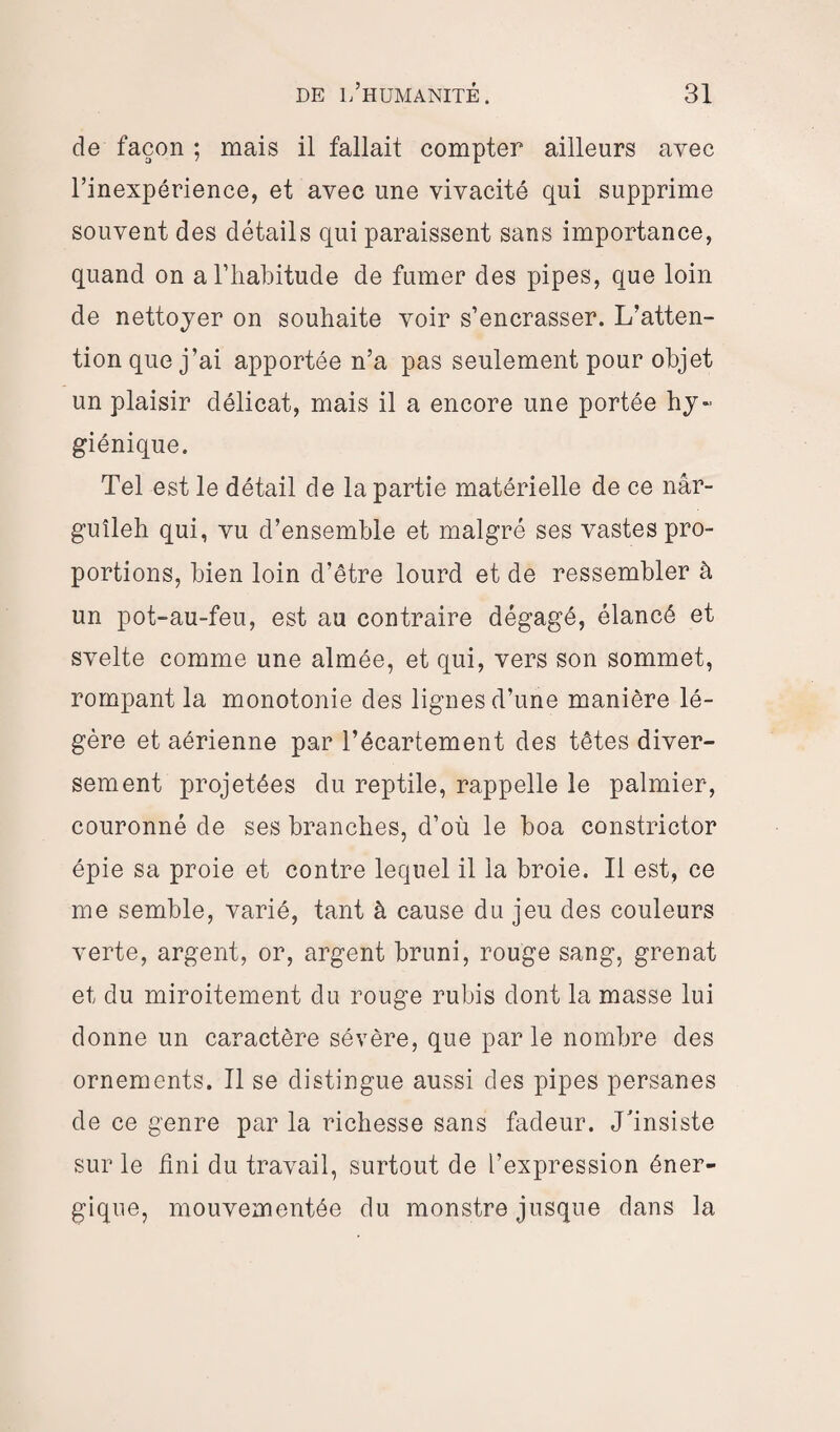 de façon ; mais il fallait compter ailleurs avec l’inexpérience, et avec une vivacité qui supprime souvent des détails qui paraissent sans importance, quand on a l’habitude de fumer des pipes, que loin de nettoyer on souhaite voir s’encrasser. L’atten¬ tion que j’ai apportée n’a pas seulement pour objet un plaisir délicat, mais il a encore une portée hy¬ giénique. Tel est le détail de la partie matérielle de ce nâr- guîleh qui, vu d’ensemble et malgré ses vastes pro¬ portions, bien loin d’être lourd et de ressembler à un pot-au-feu, est au contraire dégagé, élancé et svelte comme une aimée, et qui, vers son sommet, rompant la monotonie des lignes d’une manière lé¬ gère et aérienne par l’écartement des têtes diver¬ sement projetées du reptile, rappelle le palmier, couronné de ses branches, d’où le boa constrictor épie sa proie et contre lequel il la broie. Il est, ce me semble, varié, tant à cause du jeu des couleurs verte, argent, or, argent bruni, rouge sang, grenat et du miroitement du rouge rubis dont la masse lui donne un caractère sévère, que parle nombre des ornements. Il se distingue aussi des pipes persanes de ce genre par la richesse sans fadeur. J'insiste sur le Uni du travail, surtout de l’expression éner¬ gique, mouvementée du monstre jusque dans la