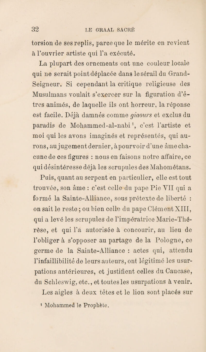 torsion de ses replis, parce que le mérite en revient à l’ouvrier artiste qui l’a exécuté. La plupart des ornements ont une couleur locale qui ne serait point déplacée dans le sérail du Grand- Seigneur. Si cependant la critique religieuse des Musulmans voulait s’exercer sur la figuration d’ê¬ tres animés, de laquelle ils ont horreur, la réponse est facile. Déjà damnés comme giaours et exclus du paradis de Mohammed-al-nabi \ c’est l’artiste et moi qui les avons imaginés et représentés, qui au¬ rons, au jugement dernier, àpourvoir d’une âme cha¬ cune de ces figures : nous en faisons notre affaire, ce qui désintéresse déjà les scrupules des Mahométans. Puis, quant au serpent en particulier, elle est tout trouvée, son âme : c’est celle du pape Pie YII qui a formé la Sainte-Alliance, sous prétexte de liberté : on sait le reste ; ou bien celln du pape Clément XIII, qui a levé les scrupules de l’impératrice Marie-Thé¬ rèse, et qui l’a autorisée à concourir, au lieu de l’obliger à s’opposer au partage de la Pologne, ce germe de la Sainte-Alliance : actes qui, attendu l’infaillibilité de leurs auteurs, ont légitimé tes usur¬ pations antérieures, et justifient celtes du Caucase, du Schleswig, etc., et toutes tes usurpations à venir. Les aigles à deux têtes et le lion sont placés sur 1 Mohammed le Prophète.