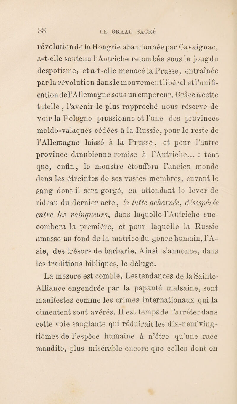 révolution de la Hongrie abandonnée par Cavaignac, a-t-elle soutenu l’Autriche retombée sous le joug du despotisme, et a-t-elle menacé la Prusse, entraînée parla révolution dans le mouvement libéral etl’unifi- cation de l’Allemagne sous un empereur. Grâce à cette tutelle, l’avenir le plus rapproché nous réserve de voir la Pologne prussienne et l’une des provinces moldo-valaques cédées à la Russie, pour le reste de l’Allemagne laissé à la Prusse, et pour l’autre province danubienne remise à F Autriche... : tant que, enfin, le monstre étouffera l’ancien monde dans les étreintes de ses vastes membres, cuvant le sang dont il sera gorgé, en attendant le lever de rideau du dernier acte, la lutte acharnée, désespérée entre les vainqueurs, dans laquelle l’Autriche suc¬ combera la première, et pour laquelle la Russie amasse au fond de la matrice du genre humain, l’A¬ sie, des trésors de barbarie. Ainsi s’annonce, dans les traditions bibliques, le déluge. La mesure est comble. Lestendances de la Sainte- Alliance engendrée par la papauté malsaine, sont manifestes comme les crimes internationaux qui la cimentent sont avérés. Il est temps de l’arrêter dans cette voie sanglante qui réduirait les dix-neuf ving¬ tièmes de l'espèce humaine à n’être qu'une race maudite, plus misérable encore que celles dont on