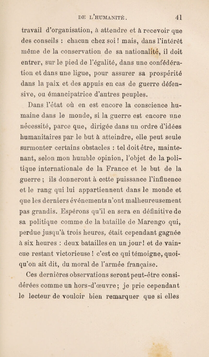 travail d’organisation, à attendre et à recevoir que des conseils : chacun chez soi ! mais, dans l’intérêt même de la conservation de sa nationalité, il doit entrer, sur le pied de l’égalité, dans une confédéra¬ tion et dans une ligue, pour assurer sa prospérité dans la paix et des appuis en cas de guerre défen¬ sive, ou émancipatrice d’autres peuples. Dans l’état où en est encore la conscience hu¬ maine dans le monde, si la guerre est encore une nécessité, parce que, dirigée dans un ordre d’idées humanitaires par le but à atteindre, elle peut seule surmonter certains obstacles : tel doit être, mainte¬ nant, selon mon humble opinion, l’objet de la poli¬ tique internationale de la France et le but de la guerre ; ils donneront à cette puissance l’influence et le rang qui lui appartiennent dans le monde et que les derniers événements n’ont malheureusement pas grandis. Espérons qu’il en sera en définitive de sa politique comme de la bataille de Marengo qui, perdue jusqu’à trois heures, était cependant gagnée à six heures : deux batailles en un jour! et de vain- eue restant victorieuse ! c’est ce qui témoigne, quoi¬ qu’on ait dit, du moral de l’armée française. Ces dernières observations seront peut-être consi¬ dérées comme un hors-d’œuvre; je prie cependant le lecteur de vouloir bien remarquer que si elles