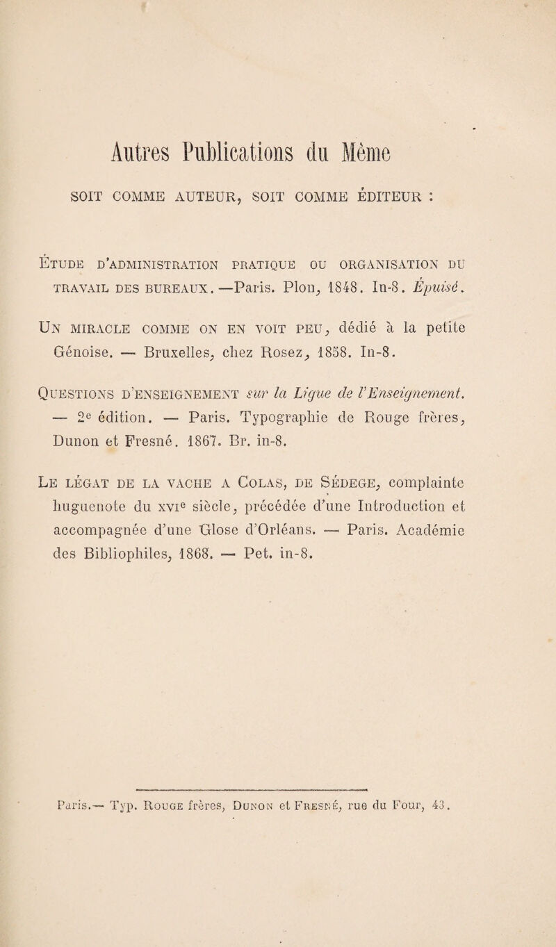 Autres Publications du Même SOIT COMME AUTEUR? SOIT COMME ÉDITEUR : Étude d'administration pratique ou organisation du travail des bureaux.—Paris. Plon, 1848. In-8. Epuisé. Un miracle comme on en voit peu, dédié h la petite Génoise. — Bruxelles, chez Rosez, 1858. In-8. Questions d’enseignement sur la Ligue de VEnseignement. — 2e édition. — Paris. Typographie de Rouge frères, Dunon et Fresné. 1867. Br. in-8. Le légat de la vache a Colas, de Sédege, complainte huguenote du xvie siècle, précédée d’une Introduction et accompagnée d’une Glose d’Orléans. — Paris. Académie des Bibliophiles, 1868. — Pet. in-8. Paris. Typ. Rouge frères, Dunon et Fresné, rue du Four, 43.