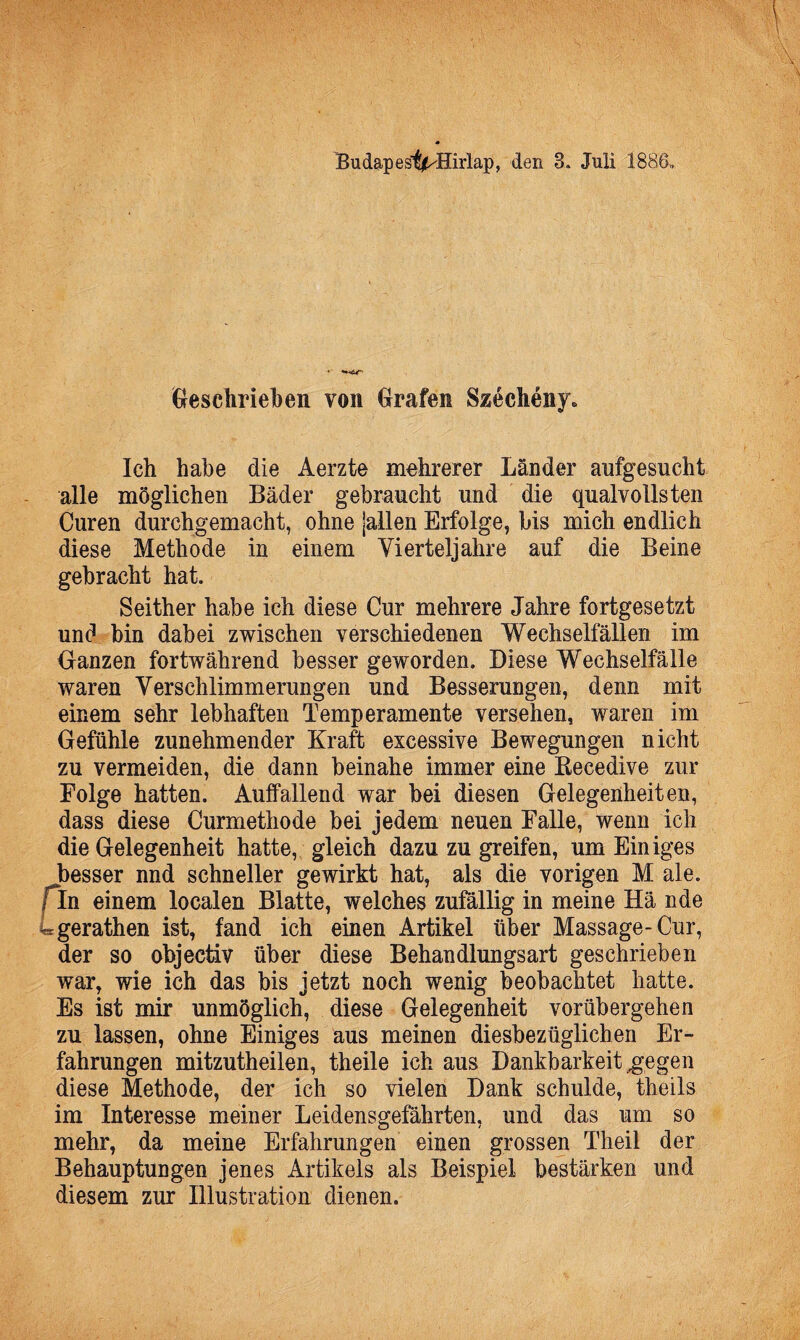 Bu dap est^Hirlap, den 3. Juli 1886,, Geschrieben von Grafen Szeclieny. Ich habe die Aerzte mehrerer Länder aufgesucht alle möglichen Bäder gebraucht und die qualvollsten Curen durchgemacht, ohne jallen Erfolge, bis mich endlich diese Methode in einem Vierteljahre auf die Beine gebracht hat. Seither habe ich diese Cur mehrere Jahre fortgesetzt und bin dabei zwischen verschiedenen Wechselfällen im Ganzen fortwährend besser geworden. Diese Wechselfälle waren Verschlimmerungen und Besserungen, denn mit einem sehr lebhaften Temperamente versehen, waren im Gefühle zunehmender Kraft excessive Bewegungen nicht zu vermeiden, die dann beinahe immer eine Kecedive zur Folge hatten. Auffallend war bei diesen Gelegenheiten, dass diese Curmethode bei jedem neuen Falle, wenn ich die Gelegenheit hatte, gleich dazu zu greifen, um Einiges ^besser nnd schneller gewirkt hat, als die vorigen M ale. f ln einem localen Blatte, welches zufällig in meine Hä nde Lgerathen ist, fand ich einen Artikel über Massage-Cur, der so objectiv über diese Behandlungsart geschrieben war, wie ich das bis jetzt noch wenig beobachtet hatte. Es ist mir unmöglich, diese Gelegenheit vorübergehen zu lassen, ohne Einiges aus meinen diesbezüglichen Er¬ fahrungen mitzutheilen, theile ich aus Dankbarkeit gegen diese Methode, der ich so vielen Dank schulde, theils im Interesse meiner Leidensgefährten, und das um so mehr, da meine Erfahrungen einen grossen Theil der Behauptungen jenes Artikels als Beispiel bestärken und diesem zur Illustration dienen.