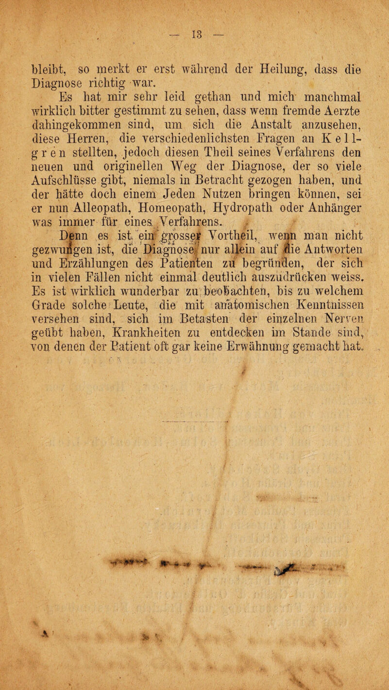 bleibt, so merkt er erst während der Heilung, dass die Diagnose richtig war. Es hat mir sehr leid gethan und mich manchmal wirklich bitter gestimmt zu sehen, dass wenn fremde Aerzte dahingekommen sind, um sich die Anstalt anzusehen, diese Herren, die verschied enlichsten Fragen an K e 11- gr en stellten, jedoch diesen Th eil seines Verfahrens den neuen und originellen Weg der Diagnose, der so viele Aufschlüsse gibt, niemals in Betracht gezogen haben, und der hätte doch einem Jeden Nutzen bringen können, sei er nun Alleopath, Homeopath, Hydropath oder Anhänger was immer für eines. Verfahrens. .. Denn es ist ein  grosser Vortheil, wenn man nicht gezwungen ist, die Diägnosefnur allein auf die Antworten und Erzählungen des Patienten zu begründen, der sich in vielen Fällen nicht einmal deutlich auszudrücken weiss. Es ist wirklich wunderbar zu beobachten, bis zu welchem Grade solche Leute, die mit anatomischen Kenntnissen versehen sind, sich im Betasten der einzelnen Nerven geübt haben, Krankheiten zu entdecken im Stande sind, von denen der Patient oft gar keine Erwähnung gemacht hat