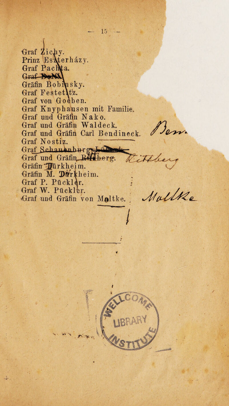 \ — 15 Graf iichy. Prinz Eszderhäzy. Graf Pacmfca. Graf- Gräfin Bobifosky. Graf Festet\t!z. Graf von Go eben. Graf Knyphausen mit Familie. Graf und Grä^n N a k o. Graf und Gräfin Waldeck. Graf und Gräfiii Carl BendinecL Graf Nostiz. ~ Graf^S cb a u.kn b-ur; Graf und Gräfi] Gräfin 3Jü r k h e i m. Gräfin M. Dtfrtheim. Graf P. Pü ekler. Graf W. Ptickler. *Oraf und Gräfin von M&ltke. /