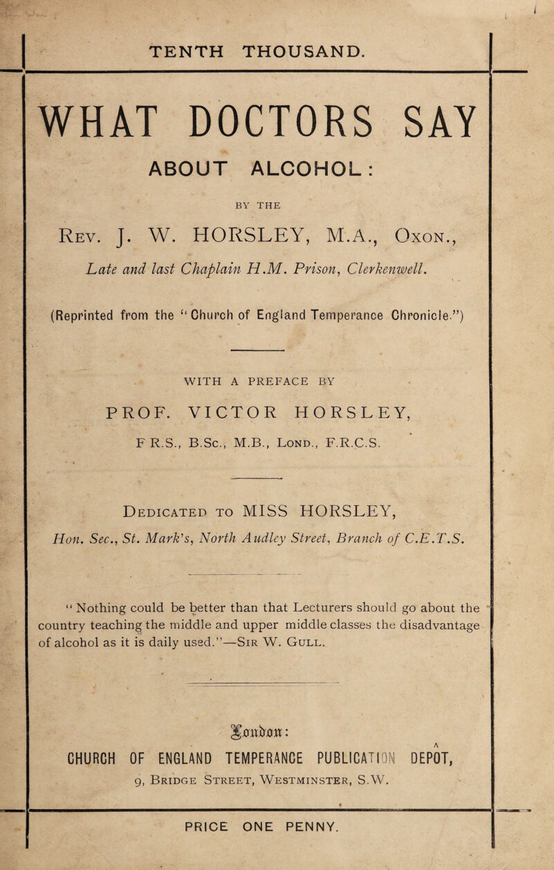 TENTH THOUSAND. WHAT DOCTORS SAY ABOUT ALCOHOL: BY THE Rev. J. W. HORSLEY, M.A., Oxon., Late and last Chaplain H.M. Prison, Clerkenwell. (Reprinted from the ‘‘Church of England Temperance Chronicle.”) WITH A PREFACE BY PROF. VICTOR HORSLEY, F R.S., B.Sc., M.B., Lond., F.R.C.S. Dedicated to MISS HORSLEY, Hon. Sec., St. Mark's, North Audley Street, Branch of C.E.T.S. “ Nothing could be better than that Lecturers should go about the country teaching the middle and upper middle classes the disadvantage of alcohol as it is daily used.”—Sir W. Gull. yontot: CHURCH OF ENGLAND TEMPERANCE PUBLICATION OEPOT, g, Bridge Street, Westminster, S.W. PRICE ONE PENNY.