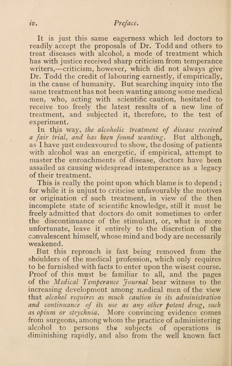 It is just this same eagerness which led doctors to readily accept the proposals of Dr. Todd and others to treat diseases with alcohol, a mode of treatment which has with justice received sharp criticism from temperance writers,—criticism, however, which did not always give Dr. Todd the credit of labouring earnestly, if empirically, in the cause of humanity. But searching inquiry into the same treatment has not been wanting among some medical men, who, acting with scientific caution, hesitated to receive too freely the latest results of a new line of treatment, and subjected it, therefore, to the test of experiment. In this way, the alcoholic treatment of disease received a fair trial, and has been found wanting. But although, as I have just endeavoured to show, the dosing of patients with alcohol was an energetic, if empirical, attempt to master the enroachments of disease, doctors have been assailed as causing widespread intemperance as a legacy of their treatment. This is really the point upon which blame is to depend ; for while it is unjust to criticise unfavourably the motives or origination cf such treatment, in view of the then incomplete state of scientific knowledge, still it must be freely admitted that doctors do omit sometimes to order the discontinuance of the stimulant, or, what is more unfortunate, leave it entirely to the discretion of the convalescent himself, whose mind and body are necessarily weakened. But this reproach is fast being removed from the shoulders of the medical profession, which only requires to be furnished with facts to enter upon the wisest course. Proof of this must be familiar to all, and the pages of the Medical Temperance Journal bear witness to the increasing development among medical men of the view that alcohol requires as much caution in its administration and continuance of its use as any other potent drug, such as opium or strychnia. More convincing evidence comes from surgeons, among whom the practice of administering alcohol to persons the subjects of operations is diminishing rapidly, and also from the well known fact