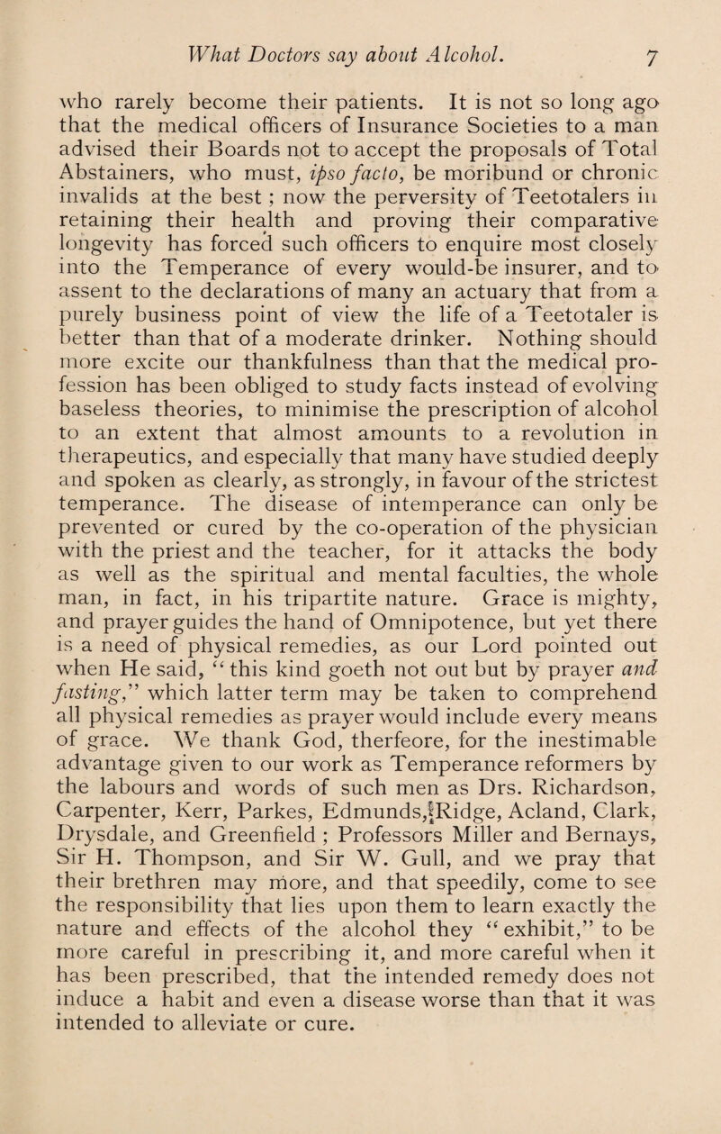 who rarely become their patients. It is not so long ago that the medical officers of Insurance Societies to a man advised their Boards not to accept the proposals of Total Abstainers, who must, ipso facto, be moribund or chronic invalids at the best; now the perversity of Teetotalers in retaining their health and proving their comparative longevity has forced such officers to enquire most closely into the Temperance of every would-be insurer, and to assent to the declarations of many an actuary that from a purely business point of view the life of a Teetotaler is better than that of a moderate drinker. Nothing should more excite our thankfulness than that the medical pro¬ fession has been obliged to study facts instead of evolving baseless theories, to minimise the prescription of alcohol to an extent that almost amounts to a revolution in therapeutics, and especially that many have studied deeply and spoken as clearly, as strongly, in favour of the strictest temperance. The disease of intemperance can only be prevented or cured by the co-operation of the physician with the priest and the teacher, for it attacks the body as well as the spiritual and mental faculties, the whole man, in fact, in his tripartite nature. Grace is mighty, and prayer guides the hand of Omnipotence, but yet there is a need of physical remedies, as our Lord pointed out when He said, “ this kind goeth not out but by prayer and fastingf which latter term may be taken to comprehend all physical remedies as prayer would include every means of grace. We thank God, therfeore, for the inestimable advantage given to our work as Temperance reformers by the labours and words of such men as Drs. Richardson, Carpenter, Kerr, Parkes, Edmunds,fRidge, Acland, Clark, Drysdale, and Greenfield ; Professors Miller and Bernays, Sir H. Thompson, and Sir W. Gull, and we pray that their brethren may more, and that speedily, come to see the responsibility that lies upon them to learn exactly the nature and effects of the alcohol they “ exhibit,” to be more careful in prescribing it, and more careful when it has been prescribed, that the intended remedy does not induce a habit and even a disease worse than that it was intended to alleviate or cure.