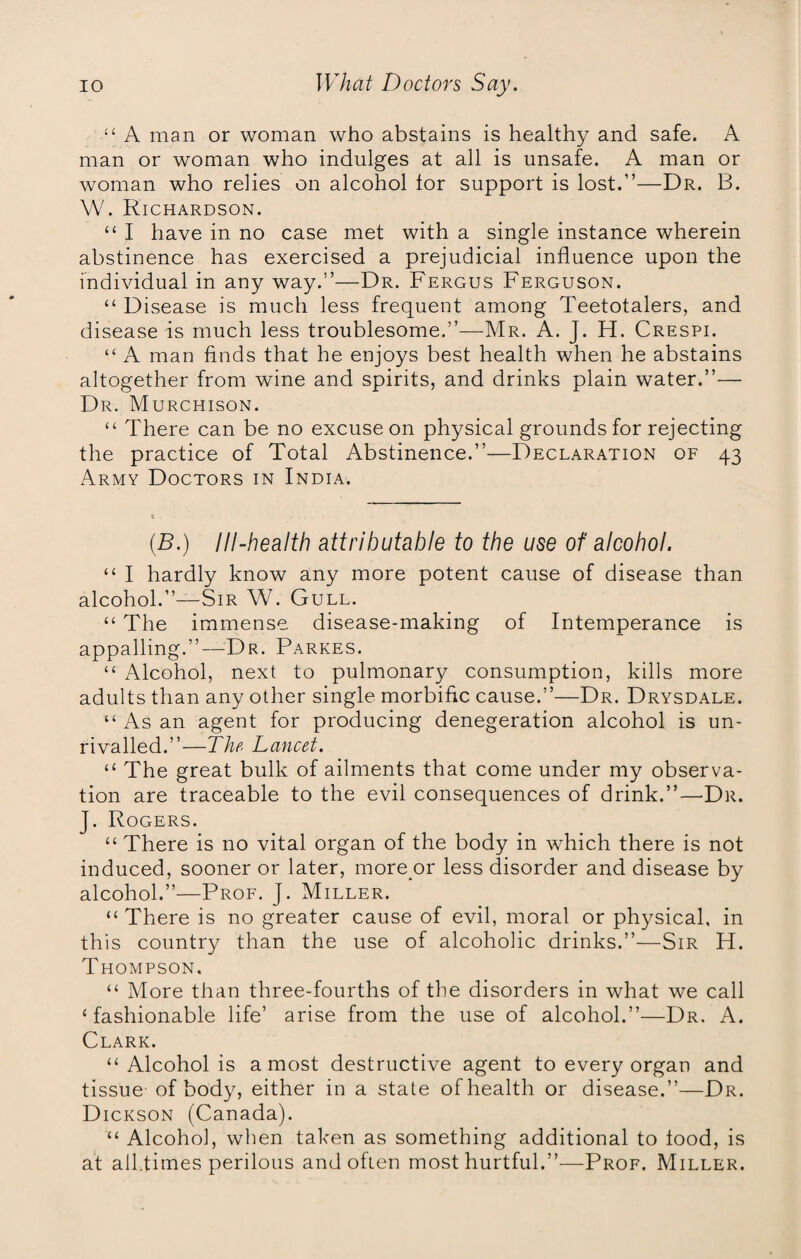 “ A man or woman who abstains is healthy and safe. A man or woman who indulges at all is unsafe. A man or woman who relies on alcohol tor support is lost.”—Dr. B. W. Richardson. “ I have in no case met with a single instance wherein abstinence has exercised a prejudicial influence upon the individual in any way.”—Dr. Fergus Ferguson. “ Disease is much less frequent among Teetotalers, and disease is much less troublesome.”—Mr. A. J. H. Crespi. “ A man finds that he enjoys best health when he abstains altogether from wine and spirits, and drinks plain water.”— Dr. Murchison. “ There can be no excuse on physical grounds for rejecting the practice of Total Abstinence.”—Declaration of 43 Army Doctors in India. (B.) Ill-health attributable to the use of alcohol. “ I hardly know any more potent cause of disease than alcohol.”—Sir W. Gull. “ The immense, disease-making of Intemperance is appalling.”—Dr. Parkes. “ Alcohol, next to pulmonary consumption, kills more adults than any other single morbific cause.”—Dr. Drysdale. “ As an agent for producing denegeration alcohol is un¬ rivalled.”—The Lancet. “ The great bulk of ailments that come under my observa¬ tion are traceable to the evil consequences of drink.”—Dr. J. Rogers. “ There is no vital organ of the body in which there is not induced, sooner or later, more or less disorder and disease by alcohol.”—Prof. J. Miller. “There is no greater cause of evil, moral or physical, in this country than the use of alcoholic drinks.”—Sir H. Thompson. “ More than three-fourths of the disorders in what we call ‘fashionable life’ arise from the use of alcohol.”—Dr. A. Clark. “ Alcohol is a most destructive agent to every organ and tissue of body, either in a state of health or disease.”—Dr. Dickson (Canada). “ Alcohol, when taken as something additional to food, is at alLfimes perilous and often most hurtful.”'—Prof. Miller.