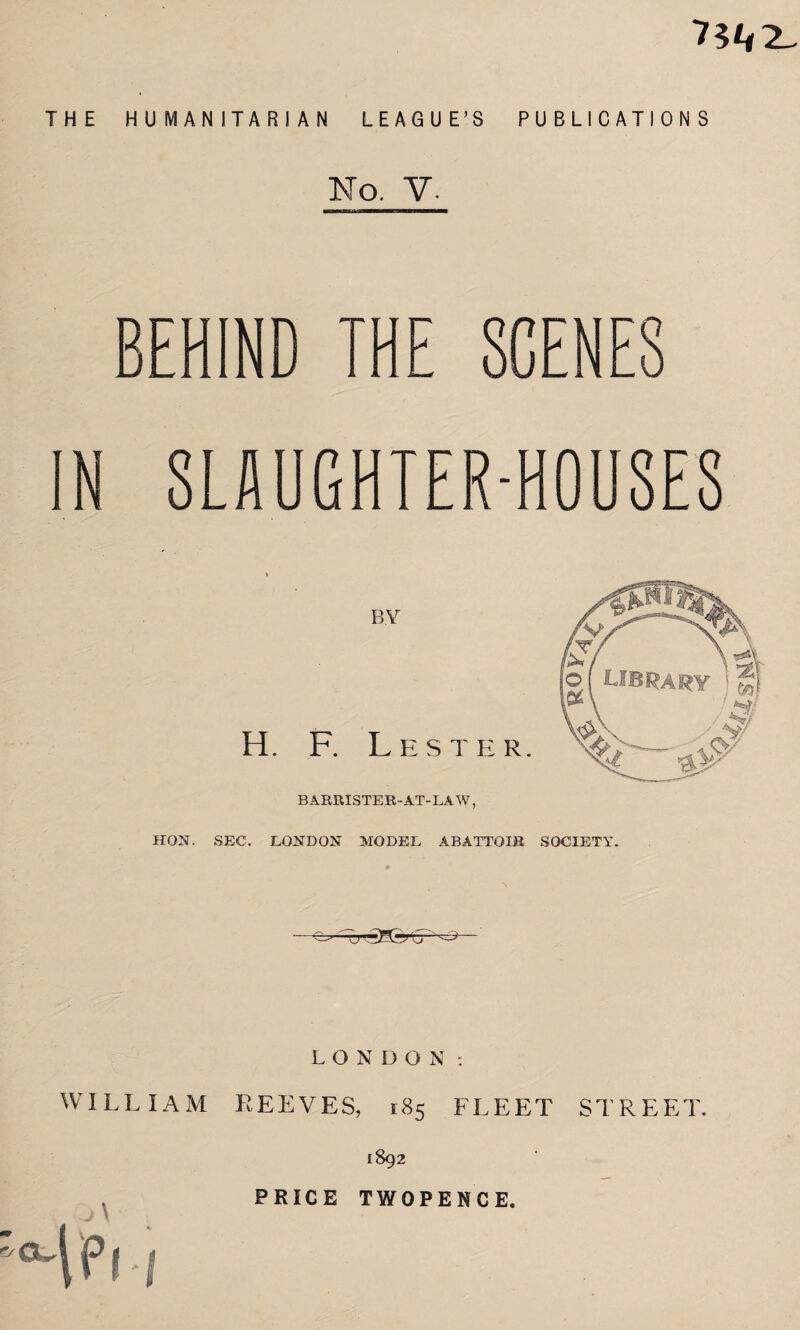 7?/# 2^ THE HUMANITARIAN LEAGUE’S PUBLICATIONS No. V. BEHIND A a N SLAUG 0U8ES BY H. F. Lester. BARRISTER-AT-LAW, HON. SEC. LONDON MODEL ABATTOIR SOCIETY. ——crSH-r LONDON: WILLIAM REEVES, 185 FLEET STREET. 1892 PRIGE TWOPENCE. /