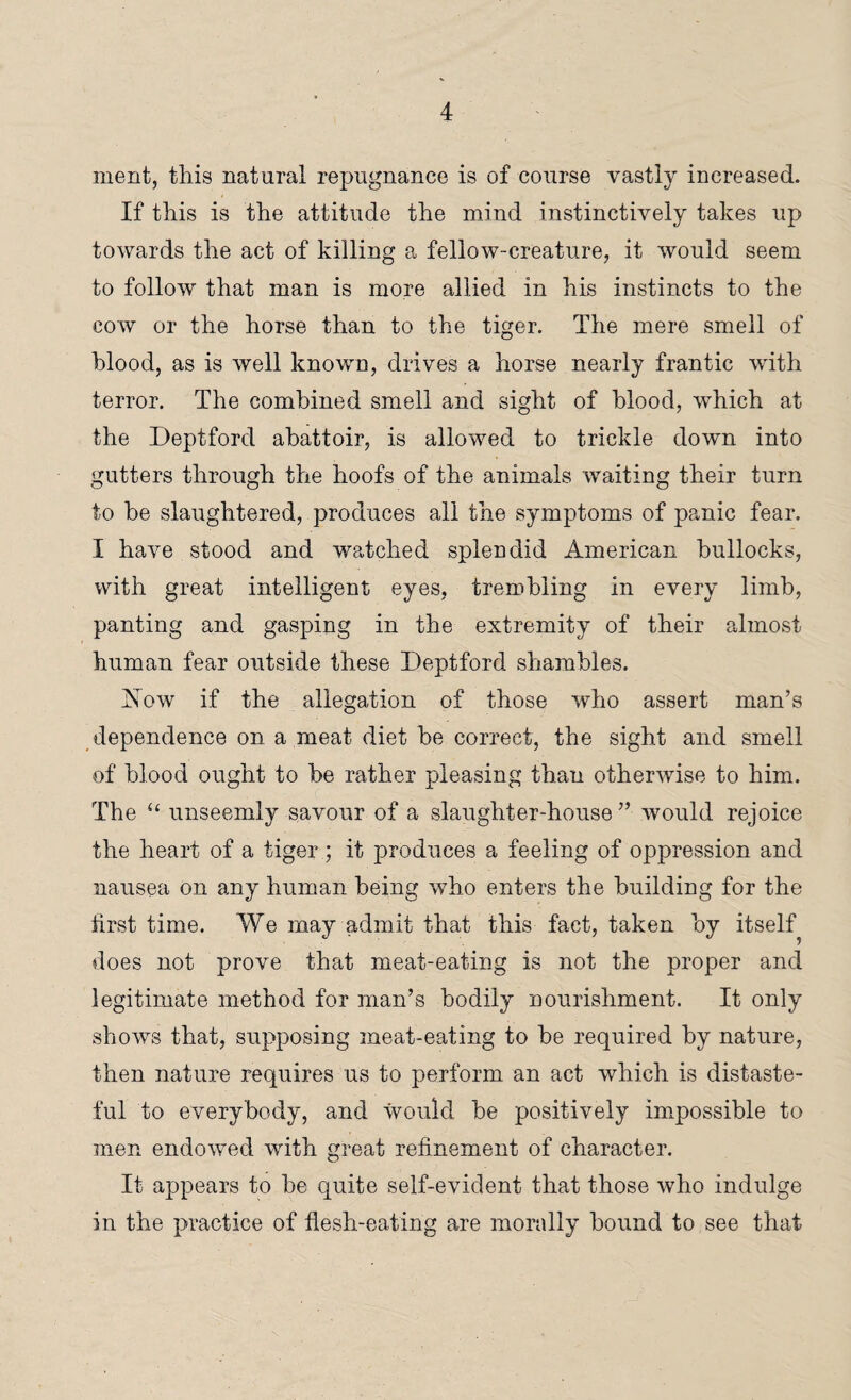 ment, this natural repugnance is of course vastly increased. If this is the attitude the mind instinctively takes up towards the act of killing a fellow-creature, it would seem to follow that man is more allied in his instincts to the cow or the horse than to the tiger. The mere smell of blood, as is well known, drives a horse nearly frantic with terror. The combined smell and sight of blood, which at the Deptford abattoir, is allowed to trickle down into gutters through the hoofs of the animals waiting their turn to be slaughtered, produces all the symptoms of panic fear. I have stood and watched splendid American bullocks, with great intelligent eyes, trembling in every limb, panting and gasping in the extremity of their almost human fear outside these Deptford shambles. Now if the allegation of those who assert man’s dependence on a meat diet be correct, the sight and smell of blood ought to be rather pleasing than otherwise to him. The “ unseemly savour of a slaughter-house ” would rejoice the heart of a tiger ; it produces a feeling of oppression and nausea on any human being who enters the building for the first time. We may admit that this fact, taken by itself does not prove that meat-eating is not the proper and legitimate method for man’s bodily nourishment. It only shows that, supposing meat-eating to be required by nature, then nature requires us to perform an act which is distaste¬ ful to everybody, and would be positively impossible to men endowed with great refinement of character. It appears to he quite self-evident that those who indulge in the practice of flesh-eating are morally bound to see that