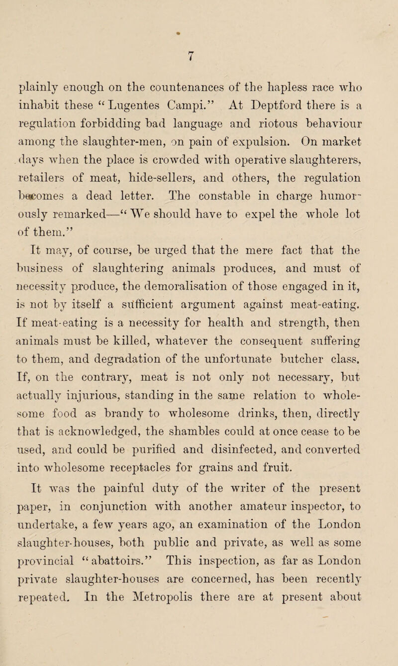 plainly enough, on the countenances of the hapless race who inhabit these “ Lugentes Cainpi.” At Deptford there is a regulation forbidding had language and riotous behaviour among the slaughter-men, on pain of expulsion. On market . days when the place is crowded with operative slaughterers, retailers of meat, hide-sellers, and others, the regulation beseomes a dead letter. The constable in charge humor¬ ously remarked—“We should have to expel the whole lot of them.” It may, of course, he urged that the mere fact that the business of slaughtering animals produces, and must of necessity produce, the demoralisation of those engaged in it, is not by itself a sufficient argument against meat-eating. If meat-eating is a necessity for health and strength, then animals must be killed, whatever the consequent suffering to them, and degradation of the unfortunate butcher class. If, on the contrary, meat is not only not necessary, but actually injurious, standing in the same relation to whole¬ some food as brandy to wholesome drinks, then, directly that is acknowledged, the shambles could at once cease to be used, and could be purified and disinfected, and converted into wholesome receptacles for grains and fruit. It Avas the painful duty of the writer of the present paper, in conjunction with another amateur inspector, to undertake, a few years ago, an examination of the London slaughter-houses, both public and private, as well as some provincial “abattoirs.” This inspection, as far as London private slaughter-houses are concerned, has been recently repeated. In the Metropolis there are at present about