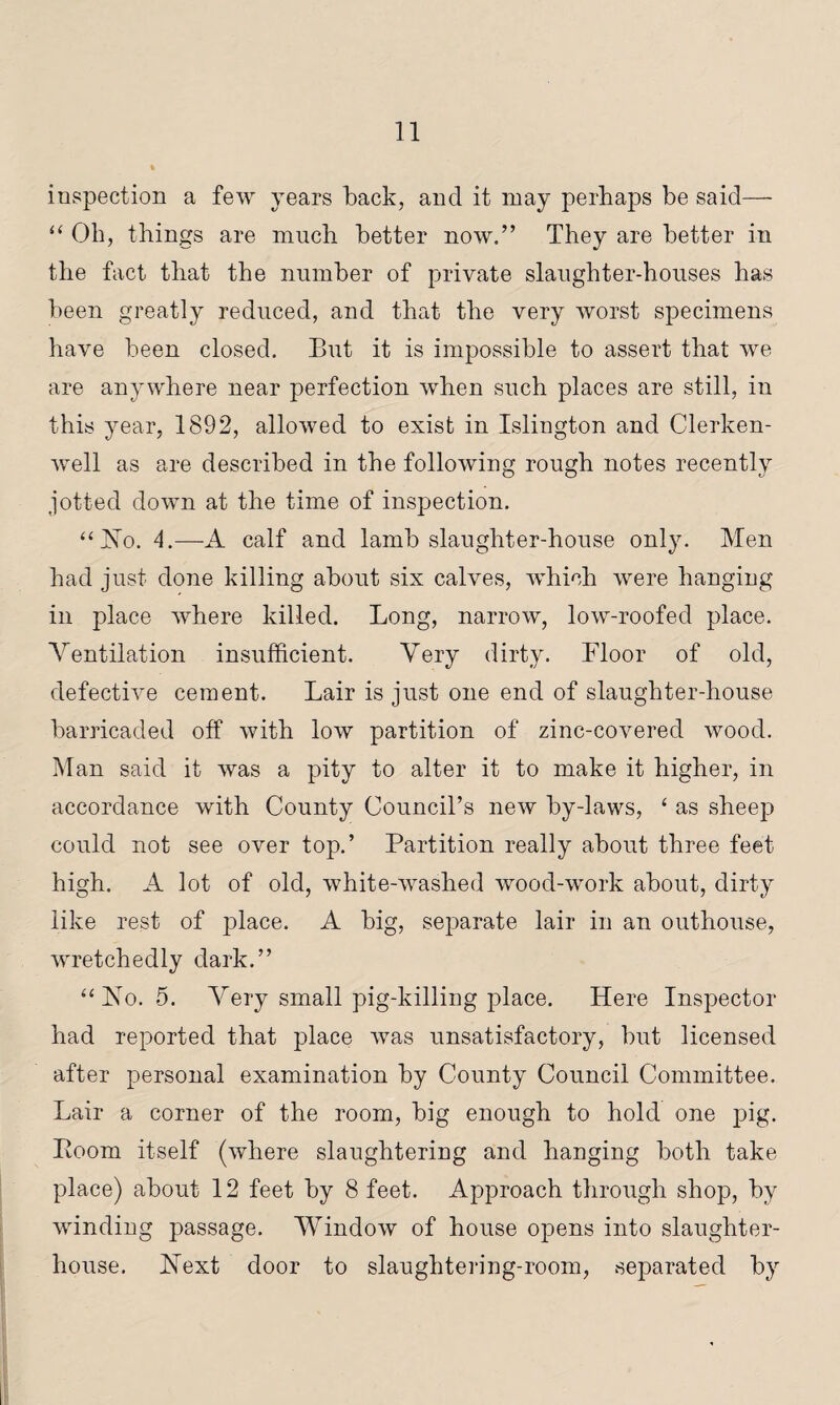 inspection a few years back, and it may perhaps be said— “ Oh, things are much better now.” They are better in the fact that the number of private slaughter-houses has been greatly reduced, and that the very worst specimens have been closed. But it is impossible to assert that we are anywhere near perfection when such places are still, in this year, 1892, allowed to exist in Islington and Clerken- well as are described in the following rough notes recently jotted down at the time of inspection. “JSTo. 4.—-A calf and lamb slaughter-house only. Men had just done killing about six calves, which were hanging in place where killed. Long, narrow, low-roofed place. Ventilation insufficient. Very dirty. Floor of old, defective cement. Lair is just one end of slaughter-house barricaded off with low partition of zinc-covered wood. Man said it was a pity to alter it to make it higher, in accordance with County Council’s new by-laws, ‘ as sheep could not see over top.’ Partition really about three feet high. A lot of old, white-washed wood-work about, dirty like rest of place. A big, separate lair in an outhouse, wretchedly dark.” “Vo. 5. Very small pig-killing place. Here Inspector had reported that place was unsatisfactory, but licensed after personal examination by County Council Committee. Lair a corner of the room, big enough to hold one pig. Boom itself (where slaughtering and hanging both take place) about 12 feet by 8 feet. Approach through shop, by winding passage. Window of house opens into slaughter¬ house. Next door to slaughtering-room, separated by
