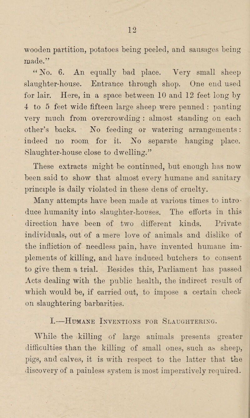wooden partition, potatoes being peeled, and sausages being made.” “No. 6. An equally bad place. Very small sheep slaughter-house. Entrance through shop. One end used for lair. Here, in a space between 10 and 12 feet long by 4 to 5 feet wide fifteen large sheep were penned : panting very much from overcrowding : almost standing on each other’s backs. No feeding or watering arrangements: indeed no room for it. No separate hanging place. Slaughter-house close to dwelling.” These extracts might be continued, but enough has now been said to show that almost every humane and sanitary prinmple is daily violated in these dens of cruelty. Many attempts have been made at various times to intro¬ duce humanity into slaughter-houses. The efforts in this direction have been of two different kinds. Private individuals, out of a mere love of animals and dislike of the infliction of needless pain, have invented humane im¬ plements of killing, and have induced butchers to consent to give them a trial. Besides this, Parliament has passed Acts dealing with the public health, the indirect result of which would be, if carried out, to impose a certain check 0 on slaughtering barbarities. I.—Humane Inventions for Slaughtering. While the killing of large animals presents greater difficulties than the killing of small ones, such as sheep, pigs, and calves, it is with respect to the latter that the discovery of a painless system is most imperatively required.