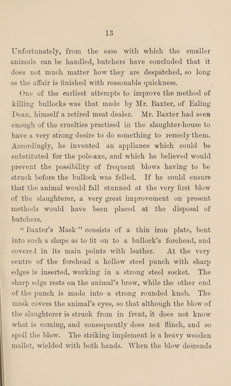 Unfortunately, from tlie ease with which the smaller animals can he handled, butchers have concluded that it does not much matter how they are despatched, so long as the affair is finished with reasonable quickness. One of the earliest attempts to improve the method of killing bullocks was that made by Mr. Baxter, of Ealing Dean, himself a retired meat dealer. Mr. Baxter had seen enough of the cruelties practised in the slaughter-house to have a very strong desire to do something to remedy them. Accordingly, he invented an appliance which could be substituted for the pole-axe, and which he believed would prevent the possibility of frequent blows having to be struck before the bullock was felled. If he could ensure that the animal would fall stunned at the very first blow of the slaughterer, a very great improvement on present methods would have been placed at the disposal of butchers. “ Baxter’s Mask ” consists of a thin iron plate, bent into such a shape as to fit on to a bullock’s forehead, and covered in its main points with leather. At the very centre of the forehead a hollow steel punch with sharp edges is inserted, working in a strong steel socket. The sharp edge rests on the animal’s brow, while the other end of the punch is made into a strong rounded knob. The mask covers the animal’s eyes, so that although the blow of the slaughterer is struck from in front, it does not know what is coming, and consequently does not flinch, and so spoil the blow. The striking implement is a heavy wooden mallet, wielded with both hands. When the blow descends