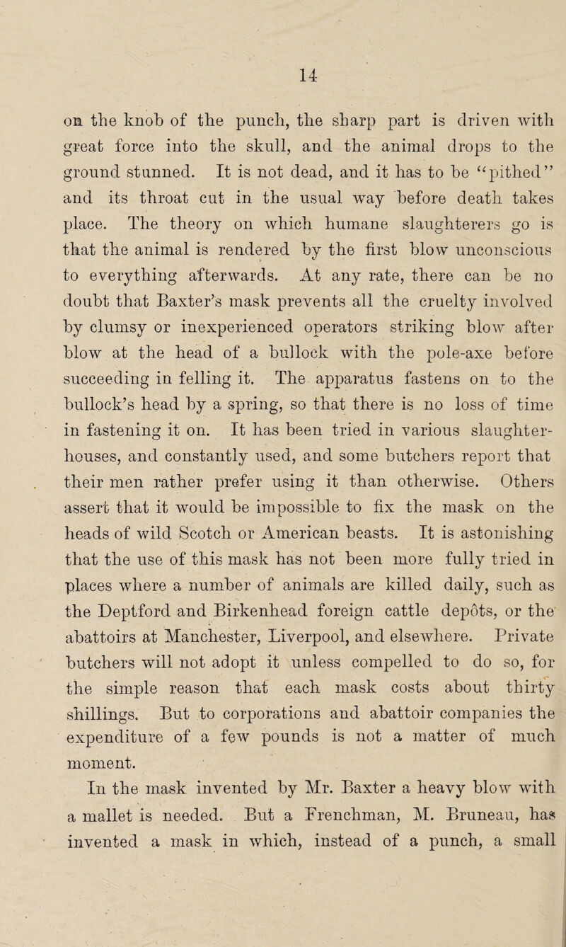 li¬ on. the knob of the punch, the sharp part is driven with great force into the skull, and the animal drops to the ground stunned. It is not dead, and it has to he “pithed” and its throat cut in the usual way before death takes place. The theory on which humane slaughterers go is that the animal is rendered by the first blow unconscious to everything afterwards. At any rate, there can be no doubt that Baxter’s mask prevents all the cruelty involved by clumsy or inexperienced operators striking blow after blow at the head of a bullock with the pole-axe before succeeding in felling it. The apparatus fastens on to the bullock’s head by a spring, so that there is no loss of time in fastening it on. It has been tried in various slaughter¬ houses, and constantly used, and some butchers report that their men rather prefer using it than otherwise. Others assert that it would be impossible to fix the mask on the heads of wild Scotch or American beasts. It is astonishing that the use of this mask has not been more fully tried in places where a number of animals are killed daily, such as the Deptford and Birkenhead foreign cattle depots, or the abattoirs at Manchester, Liverpool, and elsewhere. Private butchers will not adopt it unless compelled to do so, for the simple reason that each mask costs about thirty shillings. But to corporations and abattoir companies the expenditure of a few pounds is not a matter of much moment. In the mask invented by Mr. Baxter a heavy blow with a mallet is needed. But a Frenchman, M. Bruneau, has invented a mask in which, instead of a punch, a small