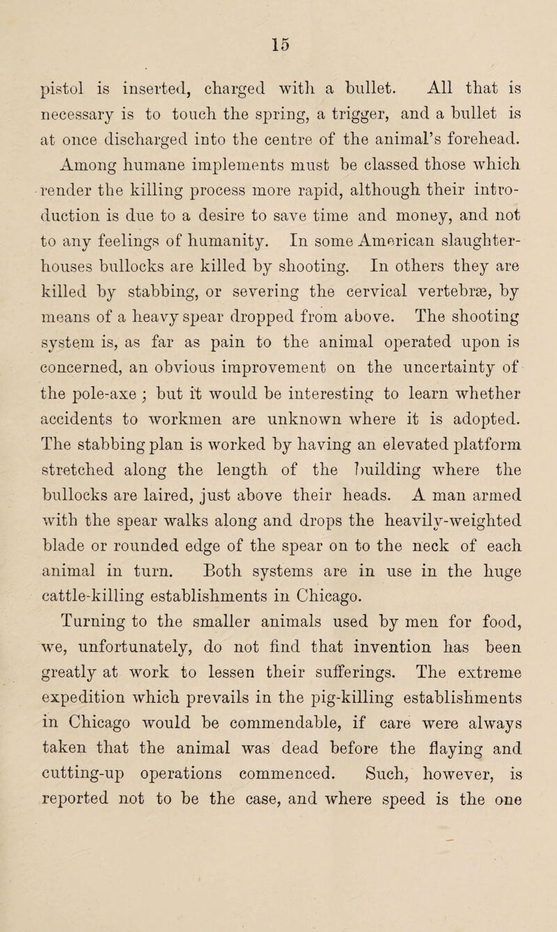 pistol is inserted, charged with a bullet. All that is necessary is to touch the spring, a trigger, and a bullet is at once discharged into the centre of the animal’s forehead. Among humane implements must be classed those which render the killing process more rapid, although their intro¬ duction is due to a desire to save time and money, and not to any feelings of humanity. In some American, slaughter¬ houses bullocks are killed by shooting. In others they are killed by stabbing, or severing the cervical vertebrae, by means of a heavy spear dropped from above. The shooting system is, as far as pain to the animal operated upon is concerned, an obvious improvement on the uncertainty of the pole-axe; but i't would be interesting to learn whether accidents to workmen are unknown where it is adopted. The stabbing plan is worked by having an elevated platform stretched along the length of the building where the bullocks are laired, just above their heads. A man armed with the spear walks along and drops the heavily-weighted blade or rounded edge of the spear on to the neck of each animal in turn. Both systems are in use in the huge cattle-killing establishments in Chicago. Turning to the smaller animals used by men for food, we, unfortunately, do not find that invention has been greatly at work to lessen their sufferings. The extreme expedition which prevails in the pig-killing establishments in Chicago would he commendable, if care were always taken that the animal was dead before the flaying and cutting-up operations commenced. Such, however, is reported not to he the case, and where speed is the one