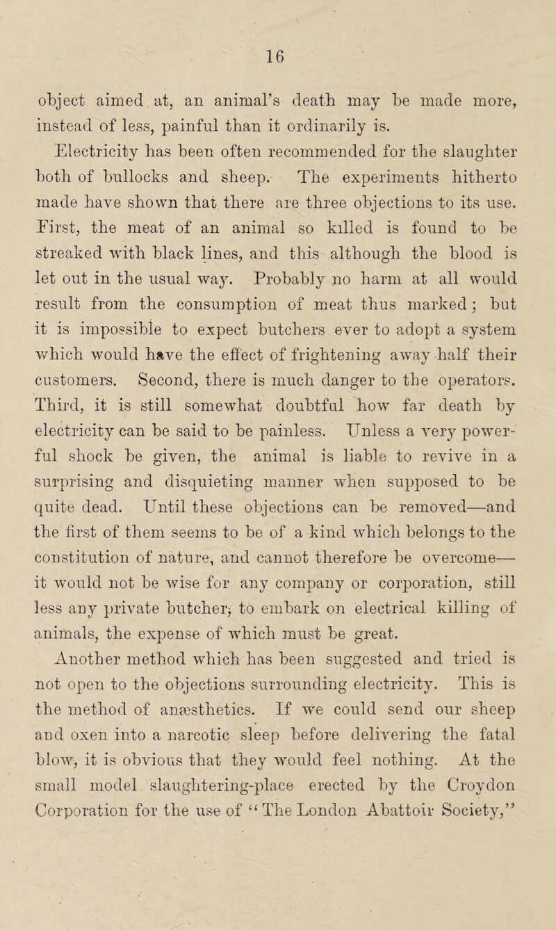 object aimed, at, an animal’s death may be made more, instead of less, painful than it ordinarily is. Electricity has been often recommended for the slaughter both of bullocks and sheep. The experiments hitherto made have shown that there are three objections to its use. Eirst, the meat of an animal so killed is found to be streaked with black lines, and this although the blood is let out in the usual way. Probably no harm at all would result from the consumption of meat thus marked; but it is impossible to expect butchers ever to adopt a system which would have the effect of frightening away half their customers. Second, there is much danger to the operators. Third, it is still somewhat doubtful how far death by electricity can be said to be painless. Unless a very power¬ ful shock be given, the animal is liable to revive in a surprising and disquieting manner when supposed to be quite dead. Until these objections can be removed—and the first of them seems to be of a kind which belongs to the constitution of nature, and cannot therefore be overcome— it would not be wise for any company or corporation, still less any private butcher; to embark on electrical killing of animals, the expense of which must be great. Another method which has been suggested and tried is not open to the objections surrounding electricity. This is the method of anaesthetics. If we could send our sheep and oxen into a narcotic sleep before delivering the fatal blow, it is obvious that they would feel nothing. At the small model slaughtering-place erected by the Croydon Corporation for the use of “ The London Abattoir Society,”