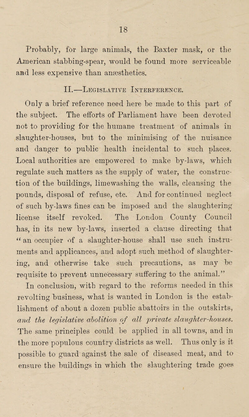 Probably, for large animals, the Baxter mask, or the American stabbing-spear, would be found more serviceable and less expensive than anaesthetics. II.—Legislative Interference. Only a brief reference need here be made to this part of the subject. The efforts of Parliament have been devoted not to providing for the humane treatment of animals in slaughter-houses, but to the minimising of the nuisance and danger to public health incidental to such places. Local authorities are empowered to make by-laws, which regulate such matters as the supply of water, the construc¬ tion of the buildings, lime washing the walls, cleansing the pounds, disposal of refuse, etc. And for continued neglect of such by-laws fines can be imposed and the slaughtering license itself revoked. The London County Council has, in its new by-laws, inserted a clause directing that “ an occupier of a slaughter-house shall use such instru¬ ments and applicances, and adopt such method of slaughter¬ ing, and otherwise take such precautions, as may be requisite to prevent unnecessary suffering to the animal.” In conclusion, with regard to the reforms needed in this revolting business, what is wanted in London is the estab¬ lishment of about a dozen public abattoirs in the outskirts, and the legislative abolition of all private slaughter-houses. The same principles could be applied in all towns, and in the more populous country districts as well. Thus only is it possible to guard'against the sale of diseased meat, and to ensure the buildings in which the slaughtering trade goes