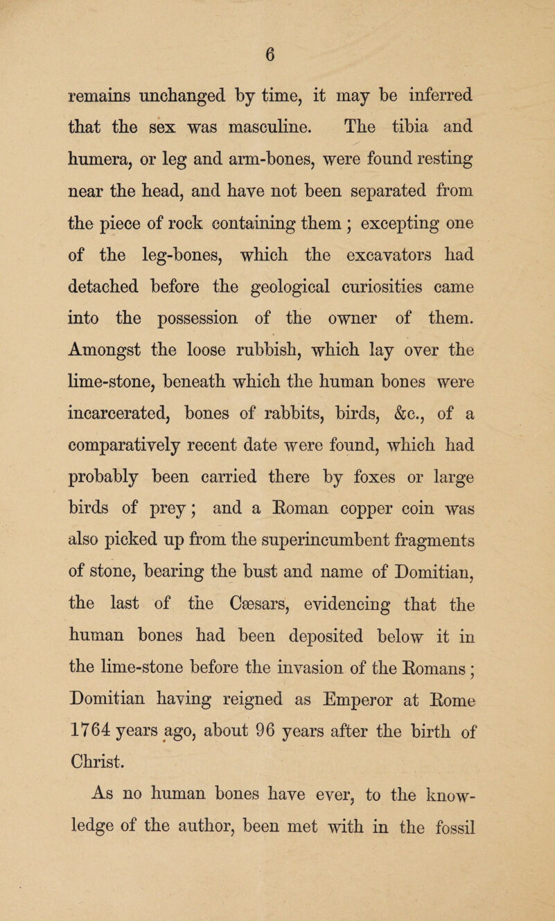 remains unchanged by time, it may be inferred that the sex was masculine. The tibia and humera, or leg and arm-bones, were found resting near the head, and have not been separated from the piece of rock containing them ; excepting one of the leg-bones, which the excavators had detached before the geological curiosities came into the possession of the owner of them. Amongst the loose rubbish, which lay over the lime-stone, beneath which the human bones were incarcerated, bones of rabbits, birds, &c., of a comparatively recent date were found, which had probably been carried there by foxes or large birds of prey; and a Eoman copper coin was also picked up from the superincumbent fragments of stone, bearing the bust and name of Domitian, the last of the Caesars, evidencing that the human bones had been deposited below it in the lime-stone before the invasion of the Eomans ; Domitian having reigned as Emperor at Eome 1764 years ago, about 96 years after the birth of Christ. As no human bones have ever, to the know¬ ledge of the author, been met with in the fossil