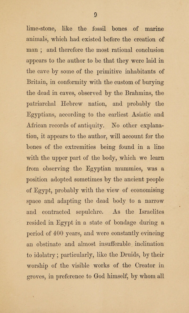 lime-stone, like the fossil bones of marine animals, which had existed before the creation of man ; and therefore the most rational conclusion appears to the author to be that they were laid in the cave by some of the primitive inhabitants of Britain, in conformity with the custom of burying the dead in caves, observed by the Brahmins, the patriarchal Hebrew nation, and probably the Egyptians, according to the earliest Asiatic and African records of antiquity. Ho other explana¬ tion, it appears to the author, will account for the bones of the extremities being found in a line with the upper part of the body, which we learn from observing the Egyptian mummies, was a position adopted sometimes by the ancient people of Egypt, probably with the view of economising space and adapting the dead body to a narrow and contracted sepulchre. As the Israelites resided in Egypt in a state of bondage during a period of 400 years, and were constantly evincing an obstinate and almost insufferable inclination to idolatry; particularly, like the Druids, by their worship of the visible works of the Creator in groves, in preference to God himself, by whom all