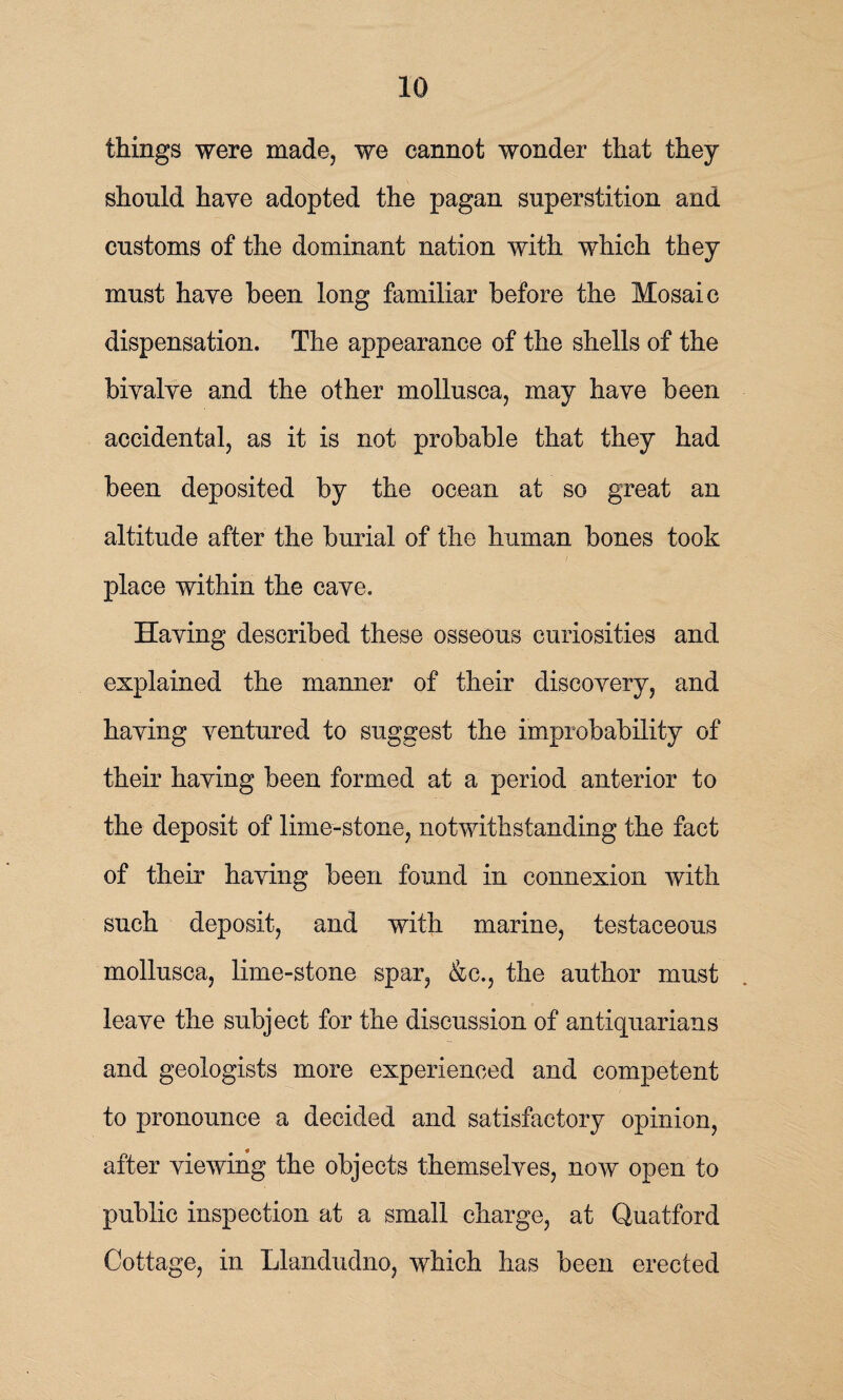 things were made, we cannot wonder that they should haye adopted the pagan superstition and customs of the dominant nation with which they must have been long familiar before the Mosaic dispensation. The appearance of the shells of the bivalve and the other mollusca, may have been accidental, as it is not probable that they had been deposited by the ocean at so great an altitude after the burial of the human bones took place within the cave. Having described these osseous curiosities and explained the manner of their discovery, and having ventured to suggest the improbability of their having been formed at a period anterior to the deposit of lime-stone, notwithstanding the fact of their having been found in connexion with such deposit, and with marine, testaceous mollusca, lime-stone spar, &c., the author must leave the subject for the discussion of antiquarians and geologists more experienced and competent to pronounce a decided and satisfactory opinion, after viewing the objects themselves, now open to public inspection at a small charge, at Quatford Cottage, in Llandudno, which has been erected